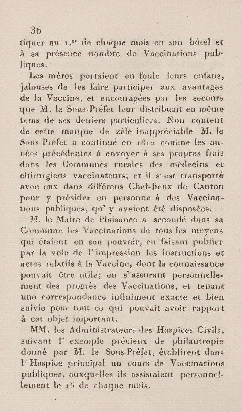 tiquer au i.er de chaque mois en son hôtel et h sa présence nombre de Vaccinations pub¬ liques. Les mères portaient en foule leurs enfans, jalouses de les faire participer aux avantages de la Vaccine, et encouragées par les secours que M. le Sous-Préfet leur distribuait en même te ms de ses deniers particuliers. Non content de cette marque de zèle inappréciable M. le Sons Préfet a continué en 1812 comme les an¬ nées précédentes à envoyer à ses propres frais dans les Communes rurales des médecins et chirurgiens vaccinateurs; et iî s* est transporté avec eux dans diffère us Chef-lieux de Canton pour y présider en personne à des Vaccina¬ tions publiques, qu’ y avaient été disposées. M. le Maire de Plaisance a secondé dans sa Commune les Vaccinations de tous les moyens qui étaient en son pouvoir, en faisant publier par la voie, de 1 impression les instructions et actes relatifs à la Vaccine, dont la connaissance pouvait être utile; en s'assurant personnelle¬ ment des progrès des Vaccinations, et tenant une correspondance infiniment exacte et bien suivie pour tout ce qui pouvait avoir rapport à cet objet important. MM. 1 es Administrateurs des Hospices Civils, suivant P exemple précieux de philantropie donné par M. le Sous Préfet, établirent dans 3’ Hospice principal un cours de Vaccinations publiques, auxquelles ils assistaient personnel¬ lement le i5 de chaque mois.