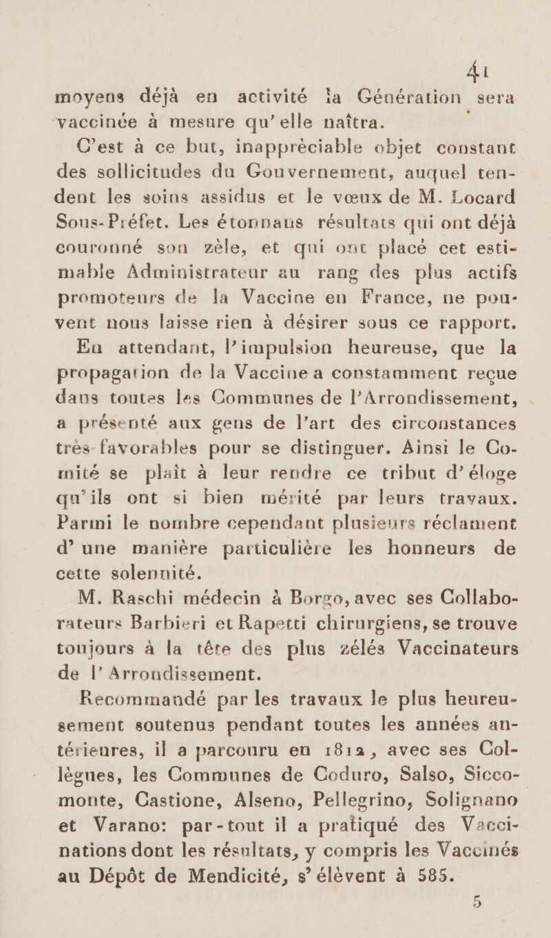 moyens déjà en activité la Génération sera vaccinée à mesure qu'elle naîtra. C’est à ce bat, inappréciable objet constant des sollicitudes du Gouvernement, auquel ten¬ dent les soins assidus et le vœux de M. Locard Sous-Piéfet. Les étonna lis résultats qui ont déjà couronné son zèle, et qui ont placé cet esti¬ mable Administrateur au rang des plus actifs promoteurs de la Vaccine en France, ne peu¬ vent nous laisse rien à désirer sous ce rapport. En attendant, l'impulsion heureuse, que la propaganon de la Vaccine a constamment reçue dans toutes les Communes de l'Arrondissement, a présenté aux gens de l'art des circonstances très favorables pour se distinguer. Ainsi le Co¬ mité se plaît à leur rendre ce tribut d'éloge qu’ils ont si bien mérité par leurs travaux. Parmi le nombre cependant plusieurs réclament d’une manière particulière les honneurs de cette solennité. M. Raschi médecin à Borgo, avec ses Collabo- rateurs Barbiéri et Rapetti chirurgiens, se trouve toujours à la tête des plus zélés Vaccinateurs de l’Arrondissement. Recommandé par les travaux le plus heureu¬ sement soutenus pendant toutes les années an¬ térieures, il a parcouru en 181a, avec ses Col¬ lègues, les Communes de Coduro, Saîso, Sicco- monte, Castione, Alseno, Pellegrino, Solignano et Varano: par-tout il a pratiqué des Vacci¬ nations dont les résultats, y compris les Vaccinés au Dépôt de Mendicité, s’élèvent à 585.