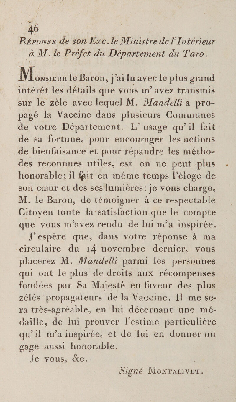 Réponse de son Exc. le Ministre de VIntérieur à M. le Préfet du Département du Taro. .!VÏonsieur le Baron, j’ai lu avec le plus grand ♦ intérêt les détails que vous m’avez transmis sur le zèle avec lequel M. Mandelli a pro¬ pagé la Vaccine dans plusieurs Communes de votre Département. L’usage qu’il But de sa fortune, pour encourager les actions de bienfaisance et pour répandre les métho¬ des reconnues utiles, est on ne peut plus * honorable; il i^it en même temps réloge de son cœur et des ses lumières: je vous charge, M. le Baron, de témoigner à ce respectable Citoyen toute la satisfaction que le compte que vous m’avez rendu de lui m’a inspirée,, J’espère que, dans votre réponse à ma circulaire du 14 novembre dernier, vous placerez M. Mandelli parmi les personnes qui ont le plus de droits aux récompenses fondées par Sa Majesté en faveur des plus zélés propagateurs de la Vaccine. Il me se¬ ra très-agréable, en lui décernant une mé¬ daille, de lui prouver l’estime particulière qu’il m’a inspirée, et de lui en donner un gage aussi honorable. Je vous, &c. Signé Montalivet.