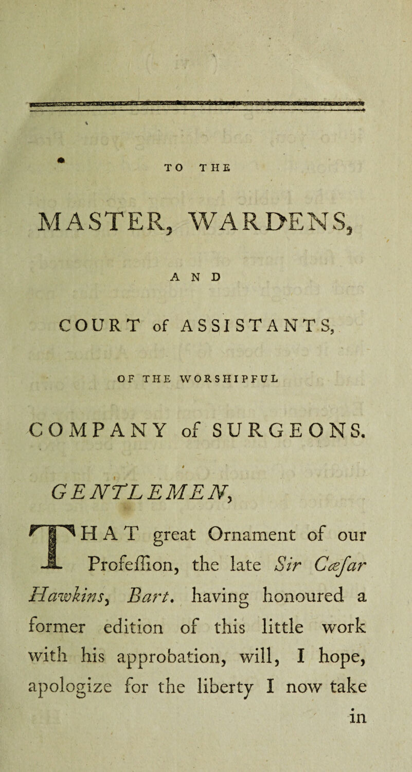TO THE MASTER, WARDENS, ’/ AND COURT of ASSISTANTS, OF THE WORSHIPFUL COMPANY of SURGEONS. GENTLEMEN, THAT great Ornament of our Profeflion, the late Sir Ccefar Hawkins, Bart, having honoured a former edition of this little work with his approbation, will, I hope, apologize for the liberty I now take f ' in