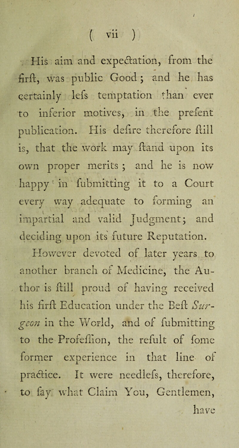 / ( vii ) His aim and expectation, from the firft, was public Good; and he has qertainly lefs temptation than ever to inferior motives, in the prefent publication. His delire therefore Rill is, that the work may Rand upon its own proper merits ; and he is now happy in fubmitting it to a Court every way adequate to forming an impartial and valid Judgment; and deciding upon its future Reputation. O I I However devoted or later years to another branch of Medicine, the Au¬ thor is Rill proud of having received y 1 O his RrR Education under the BeR Sur¬ geon in the World, and of fubmitting to the Profeflion, the refult of fome former experience in that line of JL praClice. It were needlefs, therefore, to fay what Claim You, Gentlemen, have