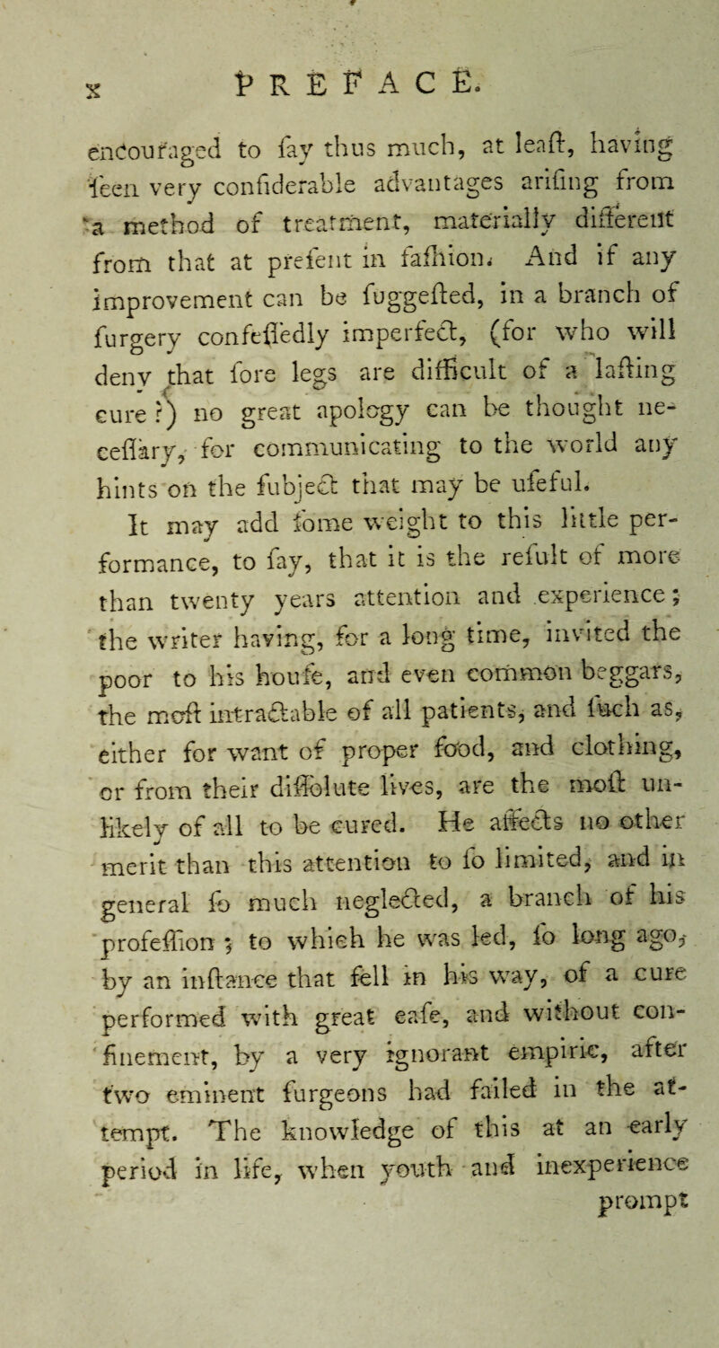 c s Preface. encouraged to fay thus much, at leaf:, having fen very confiderable advantages arifmg from •a method of treatment, materially different from that at prefent in fafhiom And if any improvement can be fuggefted, in a branch of furgery confefledly imperfect, (for who will deny that lore legs are difficult of a lafting cure r) no great apology can be thought ne- ceflary, for communicating to the world any hints on the fubject that may be ufeful. It may add fome weight to this little per- formance, to fay, that it is the refillt of more than twenty years attention and expedience, the writer having, for a long time, invited the poor to his houfe, and even common beggars, the moft intraftable of all patients, and inch as? either for want of proper food, and clothing, or from their diflolute lives, are the moil un¬ likely of all to he cured. He affects no other merit than this attention to fo limited, and in general fo much negledted, a branch of his profeffiorr * to whieh he was led, fo long ago* by an mftance that fell in hrs way, of a cure performed with great eafe, and without con¬ finement, by a very ignorant empiric, aftei two eminent furgeons had failed in the at¬ tempt. The knowledge of this at an early period in life, when youth and inexperience prompt