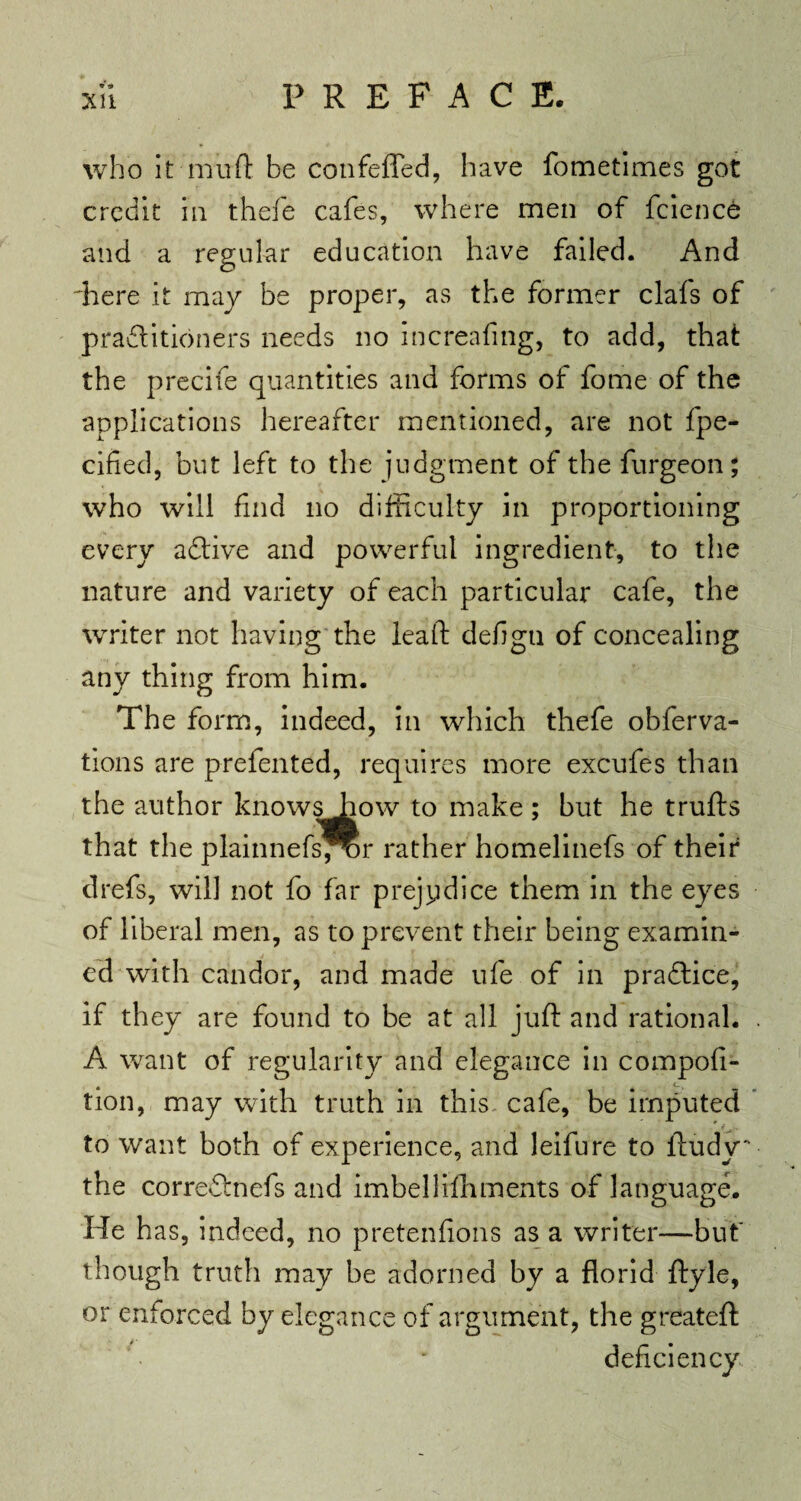 who it mud be confefied, have fometimes got credit in thefe cafes, where men of fcience and a regular education have failed. And 'here it may be proper, as the former clafs of practitioners needs no increafing, to add, that the precife quantities and forms of fome of the applications hereafter mentioned, are not fpe- cified, but left to the judgment of the furgeon; who will find no difficulty in proportioning every a Clive and powerful ingredient, to the nature and variety of each particular cafe, the writer not having the leaft defign of concealing any thing from him. The form, indeed, in which thefe obferva- tions are prefented, requires more excufes than the author know^aow to make ; but he trufts that the plainnefs^r rather homelinefs of their drefs, will not fo far prejudice them in the eyes of liberal men, as to prevent their being examin¬ ed with candor, and made ufe of in praftice, if they are found to be at all juft and rational. A want of regularity and elegance in compofi- tion, may with truth in this cafe, be imputed to want both of experience, and leifure to lludy' the correClnefs and imbellifhments of language. He has, indeed, no pretenfions as a writer—but though truth may be adorned by a florid flyle, or enforced by elegance of argument, the greatefl deficiency