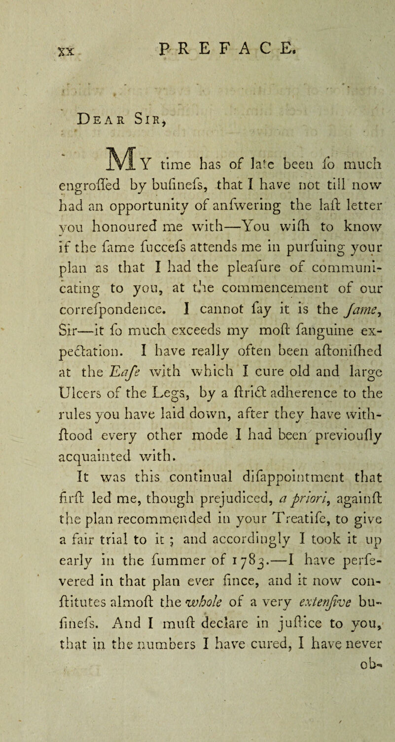 Dear Sir, .VIY time has of late been fo much engrofled by bufinefs, that I have not till now had an opportunity of anfwering the lad letter you honoured me with—You wifh to know if the fame fuccefs attends me in purfuing your plan as that I had the pleafure of communi¬ cating to you, at the commencement of our correfpondence. I cannot fay it is the Jame, Sir—it fo much exceeds my mod fanguine ex¬ pectation. I have really often been adonifhed at the ILafe with which I cure old and large Ulcers of the Legs, by a drift adherence to the rules you have laid down, after they have with- dood every other mode I had been previoufly acquainted with. It was this continual difappointment that fird led me, though prejudiced, a priori, againd the plan recommended in your Treatife, to give a fair trial to it ; and accordingly I took it up early in the dimmer of 1783.—I have perfe- vered in that plan ever fince, and it now con- dilutes almod the whole of a very extenjive bu~ finds. And I mud declare in judice to you, that in the numbers I have cured, I have never eb*»