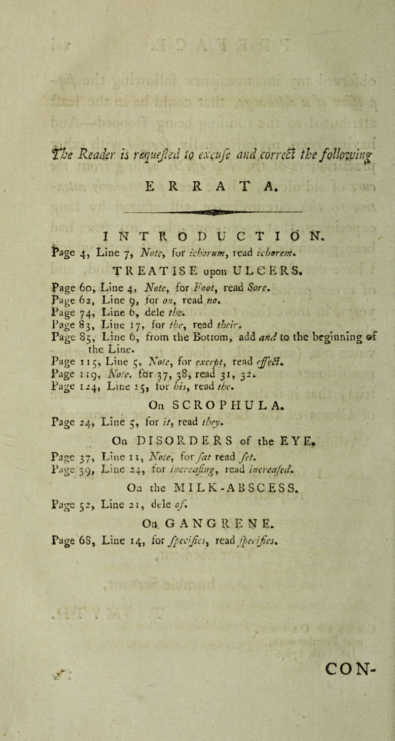 The Reader is rtyuejied io excufe and correct the following E R R A T A. INTRODUCTION. Page 4, Line 7, Note, for ichorum, read ichoreni. TREATISE upon ULCERS. Page 60, Line 4, Note, for Faot, read Sore. Page 62, Line 9, for 0/*, read «<?. Page 74, Line 6, dele the* Page 83, Line 17, for the, read their* Page 83, Line 6, from the Bottom, add and to the beginning of the Line. Page 113* Line 3, Xo/e, for except, read cjfcff* Page 1 ig, Xote, for 37, 38, read 31, 32*. Page 124, Line 15, for hhy read the*. On SCROPHULA. Page 24, Line 3, for //, read they* On DISORDERS of the EYE. Page 37, Line 11, Mote, for fat read fet. Page 39, Line 24, for increasing, read increajcd- On the MILK-ABSCESS. Page 52, Line 21, dele of* On. GANG R E N E. Page 6S, Line 14, for fpeclfcs^ read ftcdf.cs* CON-