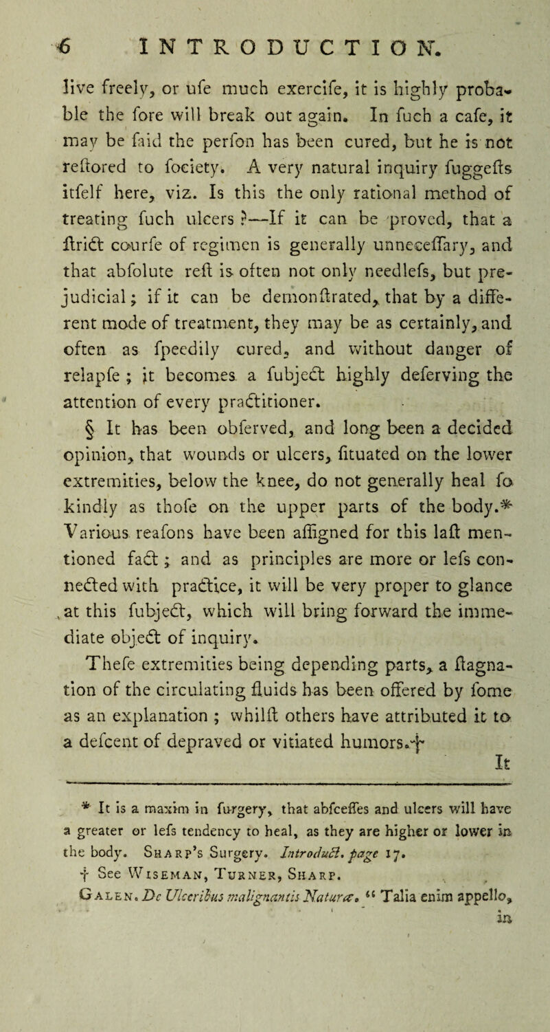 live freely, or ufe much exercife, it is highly proba* * ble the fore will break out again. In fuch a cafe, it may be faid the perfon has been cured, but he is not reftored to foeiety. A very natural inquiry fuggefts itfelf here, viz. Is this the only rational method of treating fuch ulcers r—If it can be proved, that a AriCt courfe of regimen is generally unneceflary, and that abfolute reft is often not only needlefs, but pre¬ judicial; if it can be demondrated> that by a diffe¬ rent mode of treatment, they may be as certainly, and often as fpeedily cured, and without danger of relapfe ; it becomes, a fubject highly deferving the attention of every practitioner. § It has been obferved, and long been a decided opinion, that wounds or ulcers, fituated on the lower extremities, below the knee, do not generally heal fa kindly as thofe on the upper parts of the body.^ Various reafons have been afligned for this lad men¬ tioned faCt; and as principles are more or lefs con¬ nected with practice, it will be very proper to glance , at this fubjeCt, which will bring forward the imme¬ diate objeCt of inquiry. Thefe extremities being depending parts, a ftagna- tion of the circulating fluids has been offered by fome as an explanation ; whilft others have attributed it to a defeent of depraved or vitiated humors.^ It * It is a maxim in furgery, that abfeeffes and ulcers will have a greater or lefs tendency to heal, as they are higher or lower in the body. Sharp’s Surgery. Introdutt. page 17. f See Wiseman, Turner, Sharp. G aleNc Dc Ulcaibus malignantis Nature0 44 Talia enim appello, • * 1 ' «