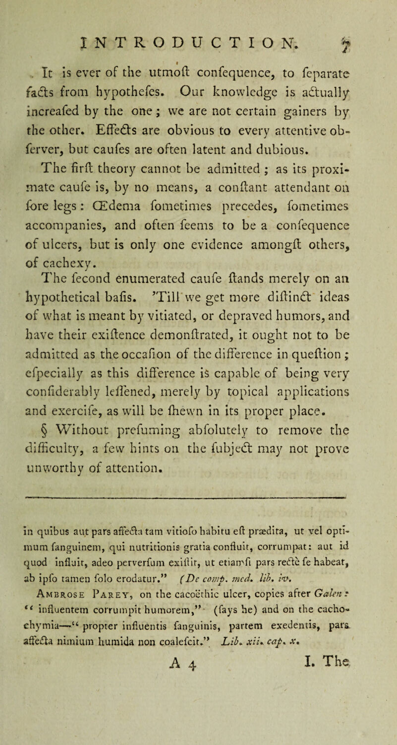 It is ever of the utmoft confequence, to feparatc fadts from hypothefes. Our knowledge is actually increafed by the one; we are not certain gainers by the other* Effedts are obvious to every attentive ob~ ferver, but caufes are often latent and dubious. The fir ft theory cannot be admitted ; as its proxi¬ mate caufe is, by no means, a conflant attendant on fore legs: (Edema fometimes precedes, fometimes accompanies, and often feems to be a confequence of ulcers, but is only one evidence amongft others, of cachexy. The fecond enumerated caufe Hands merely on ail hypothetical bafis. ’Till we get more diffindt ideas of what is meant by vitiated, or depraved humors, and have their exigence demonftrated, it ought not to be admitted as theoccafion of the difference in queflion ; efpecially as this difference is capable of being very confiderably leffened, merely by topical applications and exercife, as will be fhewn in its proper place. § Without prefuming abfolutely to remove the difficulty, a few hints on the fubjedt may not prove unworthy of attention. in quibus aut pars affefft tam vitiofo habitu eft prsedita, ut vel opti¬ mum fanguinem, qui nutritionis gratia conduit, corrumpat: aut id quod influit, adeo perverfum exiftit, ut etiamfi pars rede fe habeat, ab ipfo tamen folo erodatur.” (De comp. mcd. lib. iv. Ambrose Parey, on the cacoethic ulcer, copies after Galen? 11 influentem corrumpit humorem,”- (fays he) and on the cacho- chymia—“ propter influentis fanguinis, partem exedentis, para, aftefta niinium humida non coalefcit.” Lib* xiu cap. a-.