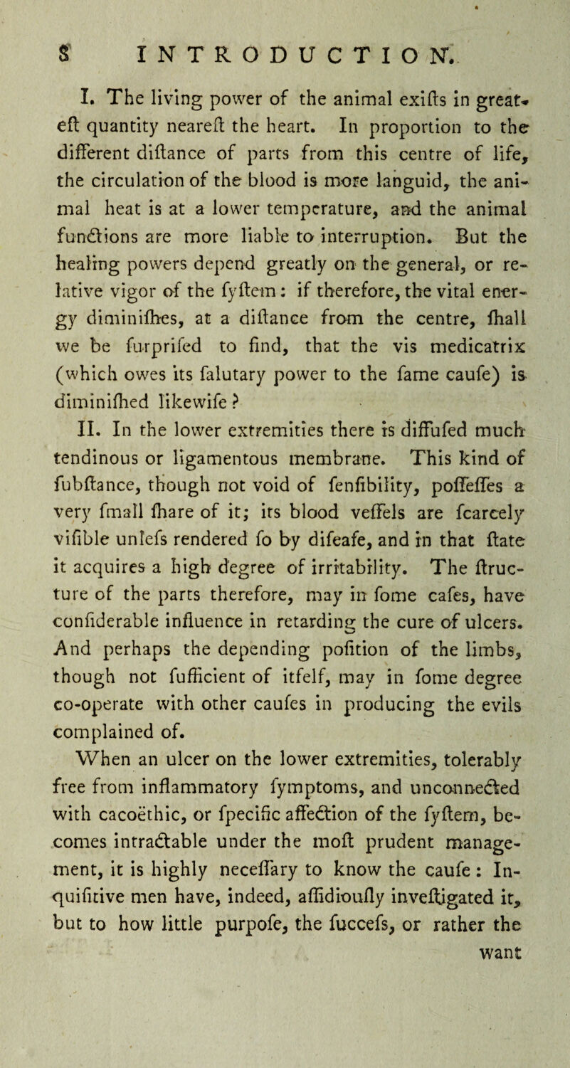 I. The living power of the animal exifis in great* eft quantity neareft the heart. In proportion to the different diftance of parts from this centre of life, the circulation of the blood is more languid, the ani¬ mal heat is at a lower temperature, and the animal functions are more liable to interruption. But the healing powers depend greatly on the general, or re¬ lative vigor of the fyftern: if therefore, the vital ener¬ gy diminiflies, at a didance from the centre, fhall we be furprifed to find, that the vis medicatrix (which owes its falutary power to the fame caufe) is diminifhed likewife ? \ II. In the lower extremities there is diffufed much tendinous or ligamentous membrane. This kind of fubfiance, though not void of fenfibility, poffeffes a very fmall fhare of it; its blood veffels are fcarcely vifible unlefs rendered fo by difeafe, and in that date it acquires a high degree of irritability. The flruc- ture of the parts therefore, may in fome cafes, have confiderable influence in retarding the cure of ulcers. And perhaps the depending pofition of the limbs, though not fufiicient of itfelf, may in fome degree co-operate with other caufes in producing the evils complained of. When an ulcer on the lower extremities, tolerably free from inflammatory fymptoms, and unconnected with cacoethic, or fpecific affeCtion of the fyflem, be¬ comes intractable under the mofi: prudent manage¬ ment, it is highly neceflary to know the caufe: In- quifitive men have, indeed, aflidioufly inveftigated it, but to how little purpofe, the fuccefs, or rather the want