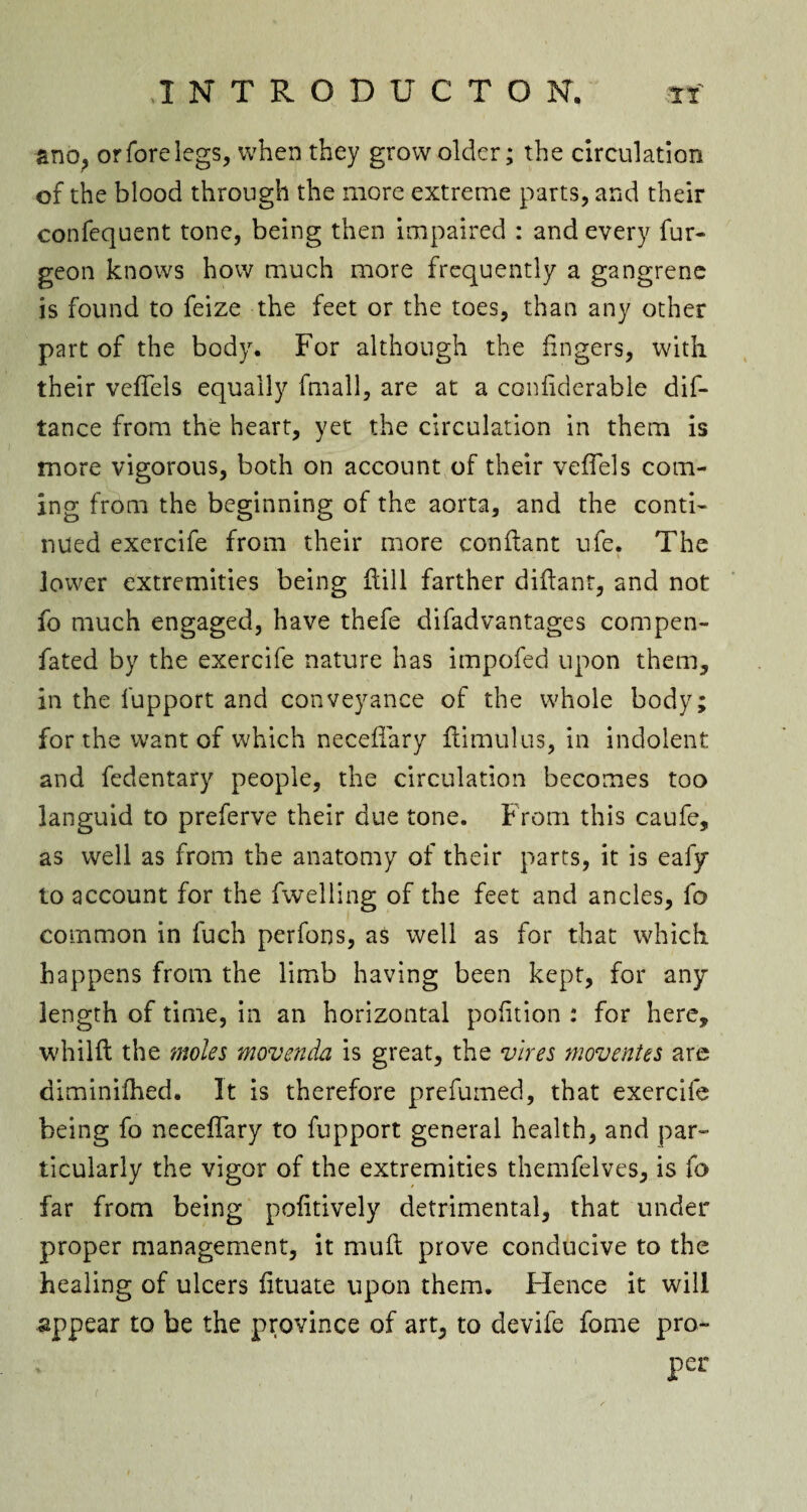 ano, orforelegs, when they grow older; the circulation of the blood through the more extreme parts, and their confequent tone, being then impaired : and every fur- geon knows how much more frequently a gangrene is found to feize the feet or the toes, than any other part of the body. For although the fingers, with their veffels equally fmall, are at a confiderable dis¬ tance from the heart, yet the circulation in them is more vigorous, both on account of their veffels com¬ ing from the beginning of the aorta, and the conti¬ nued exercife from their more conftant ufe. The lower extremities being hill farther diflant, and not fo much engaged, have thefe difadvantages compen- fated by the exercife nature has impofed upon them, in the fupport and conveyance of the whole body; for the want of which neceflary flimulus, in indolent and fedentary people, the circulation becomes too languid to preferve their due tone. From this caufe, as well as from the anatomy of their parts, it is eafy to account for the fwelling of the feet and ancles, fo common in fuch perfons, as well as for that which happens from the limb having been kept, for any length of time, in an horizontal pofition : for here, whilft the moles movenda is great, the vires moventes are diminifhed. It is therefore prefumed, that exercife being fo neceffary to fupport general health, and par¬ ticularly the vigor of the extremities themfelves, is fo far from being pofitively detrimental, that under proper management, it mull prove conducive to the healing of ulcers iituate upon them. Hence it will appear to be the province of art, to devife fome pro¬ per