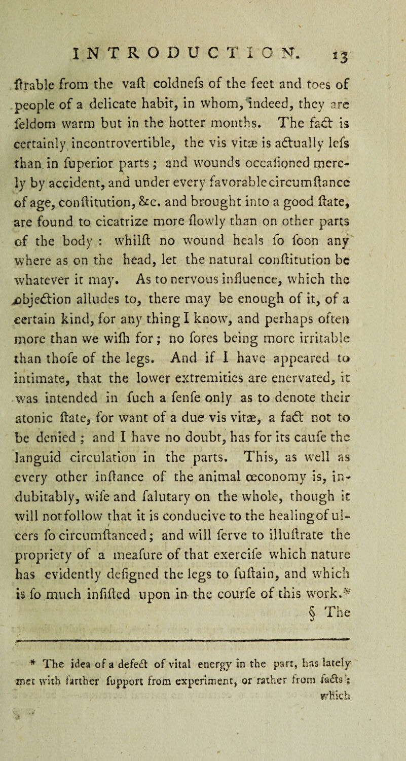 Arable from the vaft coldnefs of the feet and toes of people of a delicate habit, in whom, indeed, they are feldom warm but in the hotter months. The fad: is certainly incontrovertible, the vis vitae is adually lefs than in fuperior parts; and wounds occaiioned mere¬ ly by accident, and under every favorablecircumftancc of age, conftitution, &c. and brought into a good ftate, are found to cicatrize more flowly than on other parts of the body : whilft no wound heals fo foon any where as on the head, let the natural conftitution be whatever it may. As to nervous influence, which the jobjedion alludes to, there may be enough of it, of a certain kind, for any thing I know, and perhaps often more than we wifh for; no fores being more irritable than thofe of the legs. And if I have appeared to intimate, that the lower extremities are enervated, it was intended in fuch a fenfe only as to denote their atonic ftate, for want of a due vis vitse, a fad not to be denied ; and I have no doubt, has for its caufe the languid circulation in the parts. This, as well as every other infiance of the animal oeconomy is, in¬ dubitably, wife and falutary on the whole, though it will notfollow that it is conducive to the healingof ul¬ cers fo circumftaneed; and will ferve to ijluflrate the propriety of a meafure of that exercife which nature has evidently defigned the legs to fuftain, and which is fo much infixed upon in the courfe of this work.* § The * The idea of a defeat of vital energy in the part, has lately mei with farther fupport from experiment, or rather from fa£ts; which