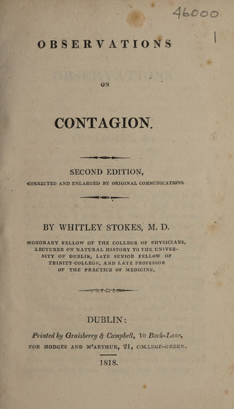 - , 4 Co o o « I OBSERVATIONS ON CONTAGION. SECOND EDITION, CORRECTED AND ENLARGED BY ORIGINAL COMMUNICATIONS. BY WHITLEY STOKES, M. B. HONORARY FELLOW OF THE COLLEGE OF PHYSICIANS, LECTURER ON NATURAL HISTORY TO THE UNIVER¬ SITY OF DUBLIN, LATE SENIOR FELLOW OF TRINITY COLLEGE, AND LATE PROFESSOR OF THE PRACTICE OF MEDICINE. DUBLIN: Printed by Graisberry $ Campbell, 10 Back-Lane*, FOR HODGES AND MCARTHUR, 21, COLLEGE-GREEN. 1818