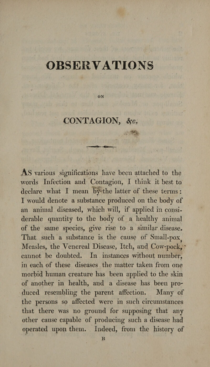 OBSERVATIONS ON CONTAGION, Ssc, AS various significations have been attached to the words Infection and Contagion, I think it best to declare what I mean byHhe latter of these terms: I would denote a substance produced on the body of an animal diseased, which will, if applied in consi¬ derable quantity to the body of a healthy animal of the same species, give rise to a similar disease. That such a substance is the cause of Small-pox Measles, the Venereal Disease, Itch, and Cow-pock, * cannot be doubted. In instances without number, in each of these diseases the matter taken from one morbid human creature has been applied to the skin of another in health, and a disease has been pro¬ duced resembling the parent affection. Many of the persons so affected were in such circumstances that there was no ground for supposing that any other cause capable of producing such a disease had operated upon them. Indeed, from the history of % B