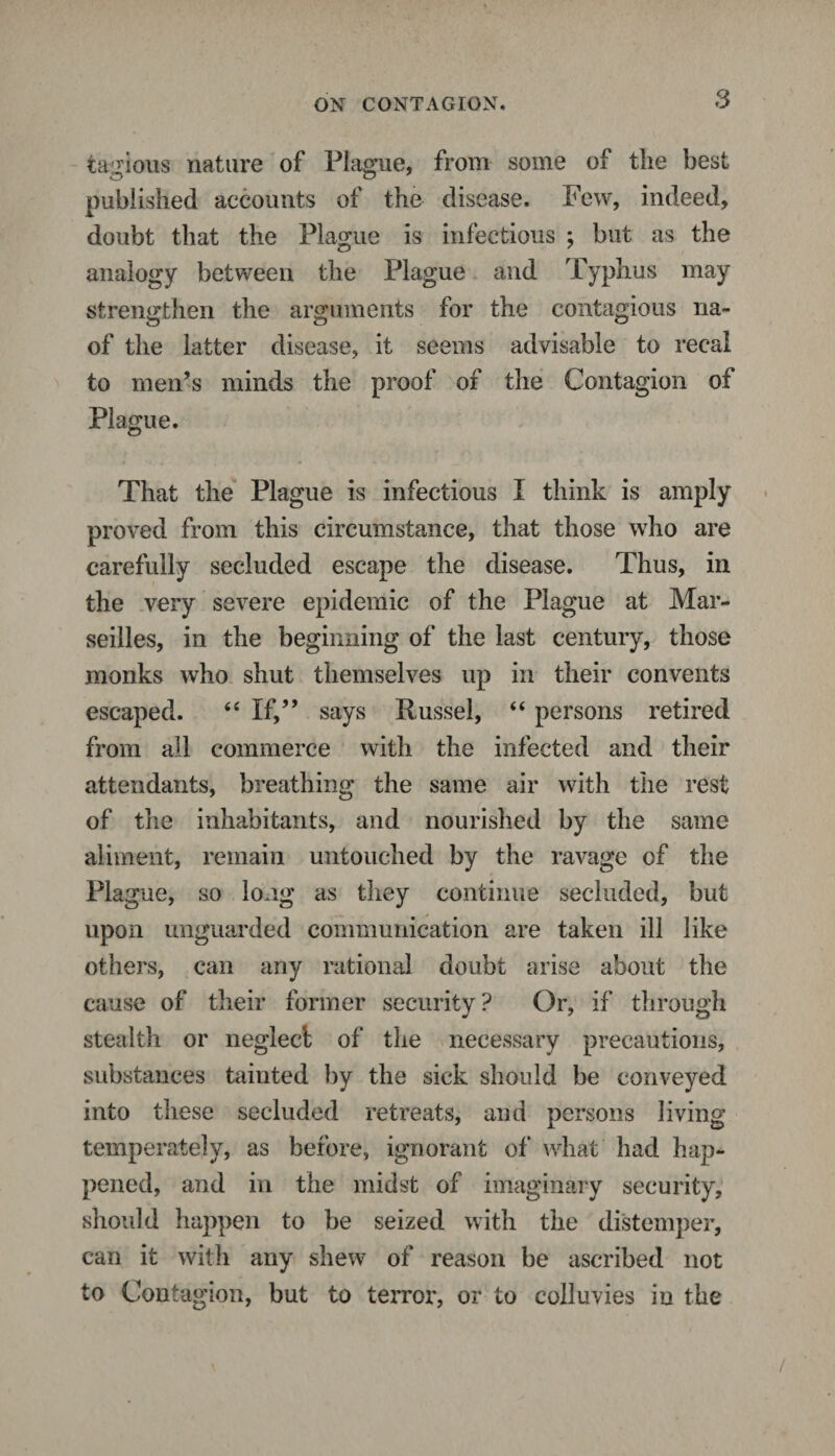 tagious nature of Plague, from some of the best published accounts of the disease. Few, indeed, doubt that the Plague is infectious ; but as the analogy between the Plague and Typhus may strengthen the arguments for the contagious na- of the latter disease, it seems advisable to recal to men’s minds the proof of the Contagion of Plague. That the Plague is infectious I think is amply proved from this circumstance, that those who are carefully secluded escape the disease. Thus, in the very severe epidemic of the Plague at Mar¬ seilles, in the beginning of the last century, those monks who shut themselves up in their convents escaped. “ If,” says Russel, “ persons retired from all commerce with the infected and their attendants, breathing the same air with the rest of the inhabitants, and nourished by the same aliment, remain untouched by the ravage of the Plague, so long as they continue secluded, but upon unguarded communication are taken ill like others, can any rational doubt arise about the cause of their former security? Or, if through stealth or neglect of the necessary precautions, substances tainted by the sick should be conveyed into these secluded retreats, and persons Jiving temperately, as before, ignorant of what had hap¬ pened, and in the midst of imaginary security, should happen to be seized with the distemper, can it with any shew of reason be ascribed not to Contagion, but to terror, or to coiluvies in the