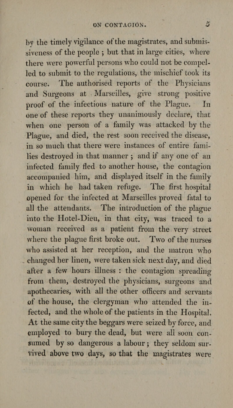 by tlie timely vigilance of the magistrates, and submis¬ siveness of the people ; but that in large cities, where there were powerful persons who could not be compel¬ led to submit to the regulations, the mischief took its course. The authorised reports of the Physicians and Surgeons at - Marseilles, give strong positive proof of the infectious nature of the Plague. In one of these reports they unanimously declare, that when one person of a family was attacked by the Plague, and died, the rest soon received the disease, in so much that there were instances of entire fami¬ lies destroyed in that manner ; and if any one of an infected family fled to another house, the contagion accompanied him, and displayed itself in the family in which he had taken refuge. The first hospital opened for the infected at Marseilles proved fatal to all the attendants. The introduction of the plague into the Hotel-Dieu, in that city, was traced to a woman received as a patient from the very street where the plague first broke out. Twro of the nurses who assisted at her reception, and the matron who changed her linen, were taken sick next day, and died after a few hours illness : the contagion spreading from them, destroyed the physicians, surgeons and apothecaries, with all the other officers and servants of the house, the clergyman who attended the in¬ fected, and the whole of the patients in the Hospital. At the same city the beggars were seized by force, and employed to bury the dead, but were all soon con¬ sumed by so dangerous a labour ; they seldom sur¬ vived above two days, so that the magistrates were