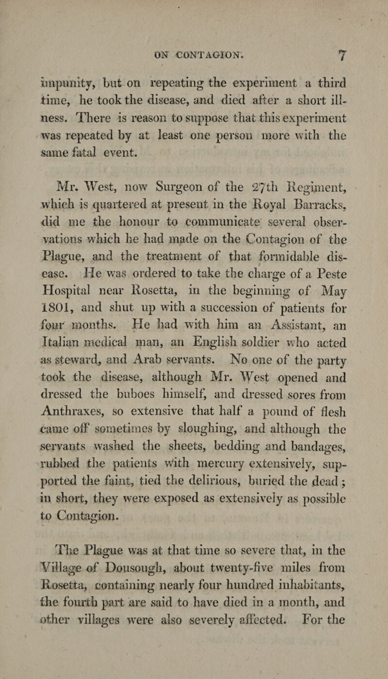 impunity, but on repeating the experiment a third time, he took the disease, and died after a short ill¬ ness. There is reason to suppose that this experiment was repeated by at least one person more with the same fatal event. Mr. West, now Surgeon of the 27th Regiment, which is quartered at present in the Royal Barracks, did me the honour to communicate several obser¬ vations which he had made on the Contagion of the Plague, and the treatment of that formidable dis¬ ease. He was ordered to take the charge of a Peste Hospital near Rosetta, in the beginning of May 1801, and shut up with a succession of patients for four months. Pie had with him an Assistant, an Italian medical man, an English soldier who acted as steward, and Arab servants. No one of the party took the disease, although Mr. West opened and dressed the buboes himself, and dressed sores from Anthraxes, so extensive that half a pound of flesh came off sometimes by sloughing, and although the servants washed the sheets, bedding and bandages, rubbed the patients With mercury extensively, sup¬ ported the faint, tied the delirious, buried the dead; in short, they were exposed as extensively as possible to Contagion. The Plague was at that time so severe that, in the Village of Dousough, about twenty-five miles from Rosetta, containing nearly four hundred inhabitants, the fourth part are said to have died in a month, and other villages wrere also severely affected. For the