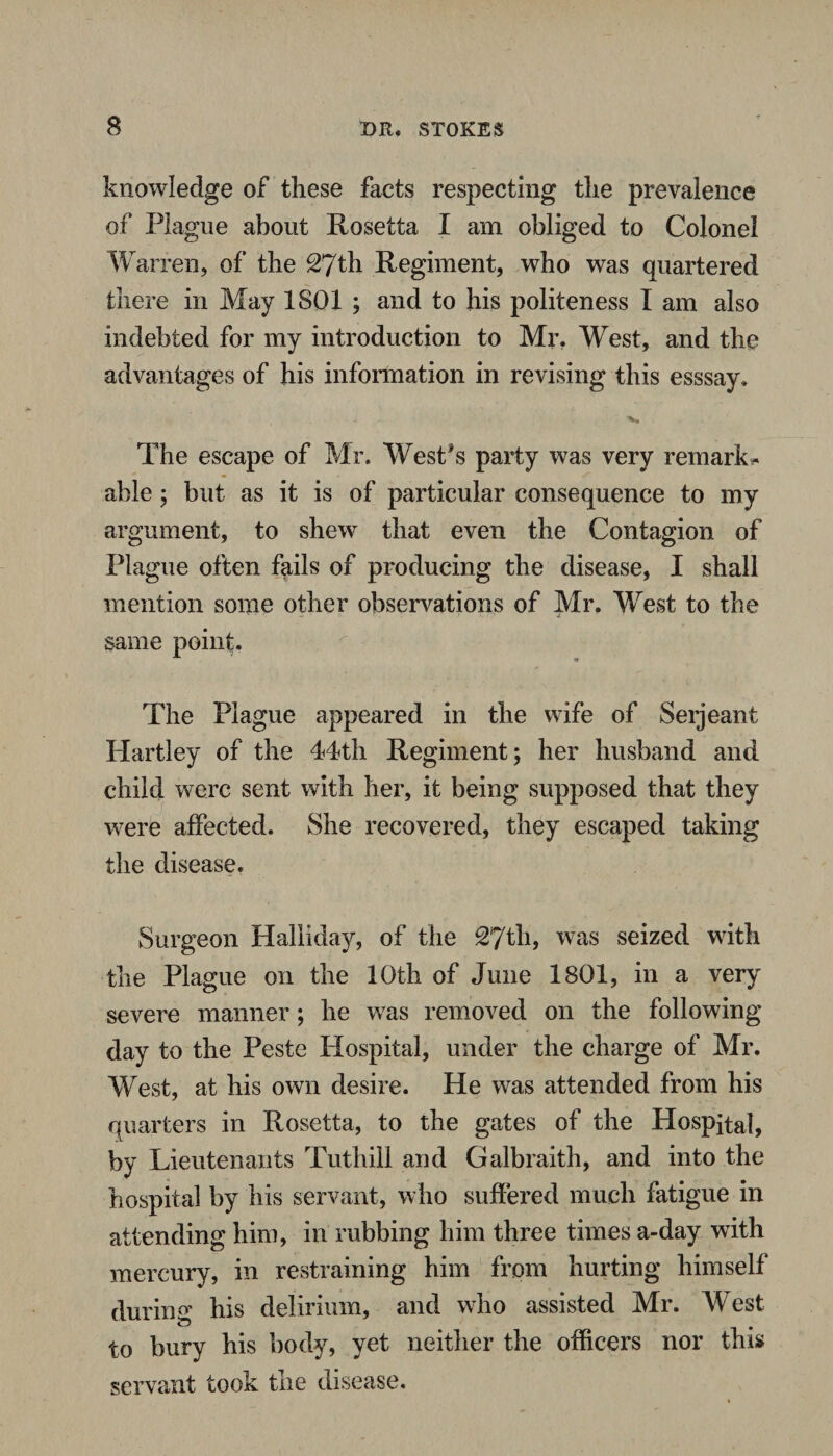 knowledge of these facts respecting the prevalence of Plague about Rosetta I am obliged to Colonel Warren, of the 27th Regiment, who was quartered there in May 1801 ; and to his politeness I am also indebted for my introduction to Mr. West, and the advantages of his information in revising this esssay* The escape of Mr. West's party was very remarks able ; but as it is of particular consequence to my argument, to shew that even the Contagion of Plague often fails of producing the disease, I shall mention some other observations of Mr. Wrest to the same point. The Plague appeared in the wife of Serjeant Hartley of the 44th Regiment; her husband and child were sent with her, it being supposed that they were affected. She recovered, they escaped taking the disease. Surgeon Haliiday, of the 27th, was seized with the Plague on the 10th of June 1801, in a very severe manner; he was removed on the following day to the Peste Hospital, under the charge of Mr. West, at his own desire. He was attended from his quarters in Rosetta, to the gates of the Hospital, by Lieutenants Tuthill and Galbraith, and into the hospital by his servant, who suffered much fatigue in attending him, in rubbing him three times a-day with mercury, in restraining him from hurting himself during his delirium, and who assisted Mr. West to bury his body, yet neither the officers nor this servant took the disease.
