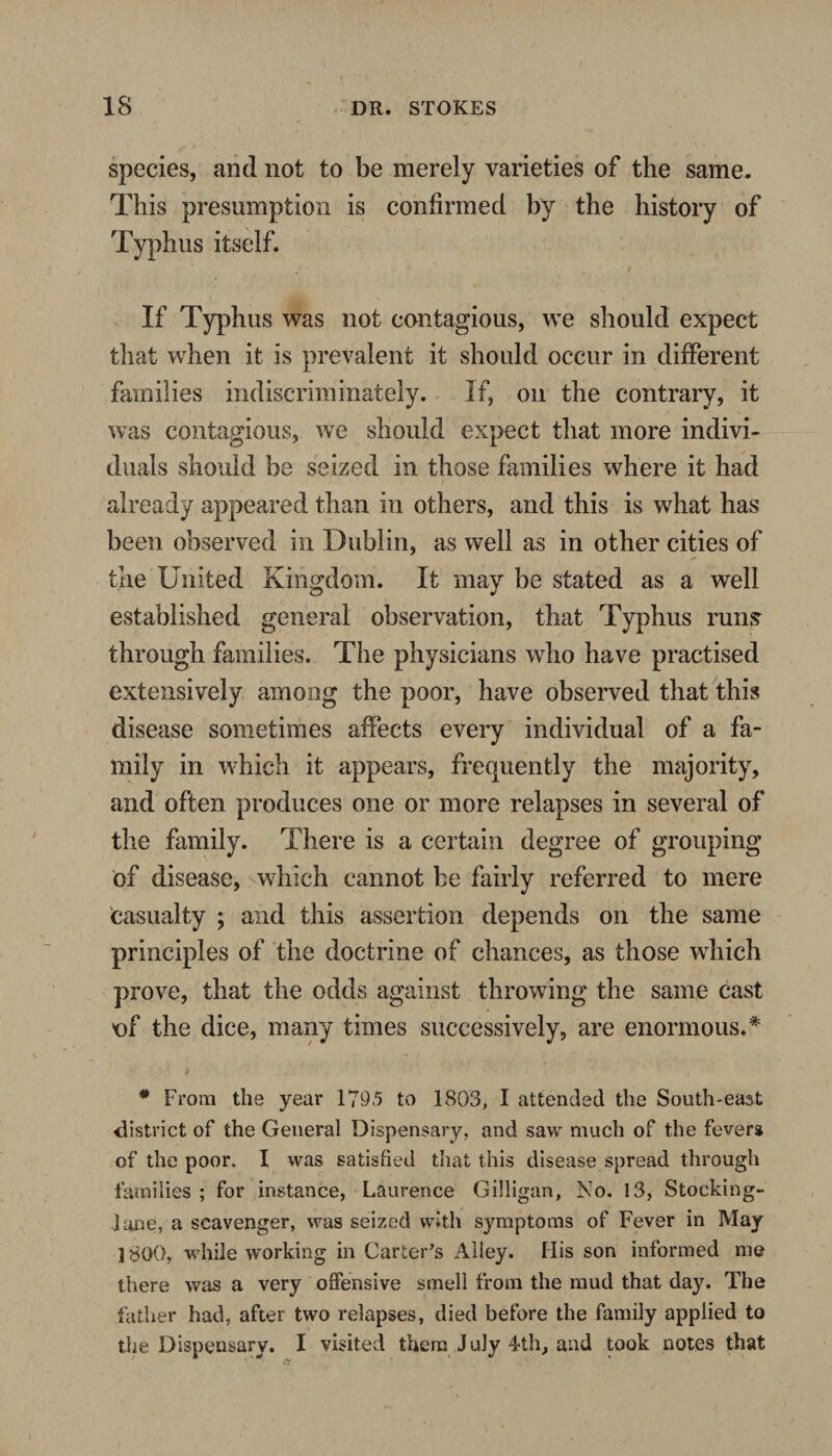 species, and not to be merely varieties of the same. This presumption is confirmed by the history of Typhus itself. If Typhus was not contagious, we should expect that when it is prevalent it should occur in different families indiscriminately. If, on the contrary, it was contagious, we should expect that more indivi¬ duals should be seized in those families where it had already appeared than in others, and this is what has been observed in Dublin, as well as in other cities of the United Kingdom. It may be stated as a well established general observation, that Typhus runs through families. The physicians who have practised extensively among the poor, have observed that this disease sometimes affects every individual of a fa¬ mily in which it appears, frequently the majority, and often produces one or more relapses in several of the family. There is a certain degree of grouping of disease, which cannot be fairly referred to mere casualty ; and this assertion depends on the same principles of the doctrine of chances, as those which prove, that the odds against throwing the same cast of the dice, many times successively, are enormous.* # From the year 1795 to 1803, I attended the South-east district of the General Dispensary, and saw much of the fevers of the poor. I was satisfied that this disease spread through families ; for instance, Laurence Gilligan, No. 13, Stocking- jane, a scavenger, was seized with symptoms of Fever in May 1800, while working in Carter's Alley. His son informed me there was a very offensive smell from the mud that day. The father had, after two relapses, died before the family applied to the Dispensary. I visited them July 4th, and took notes that