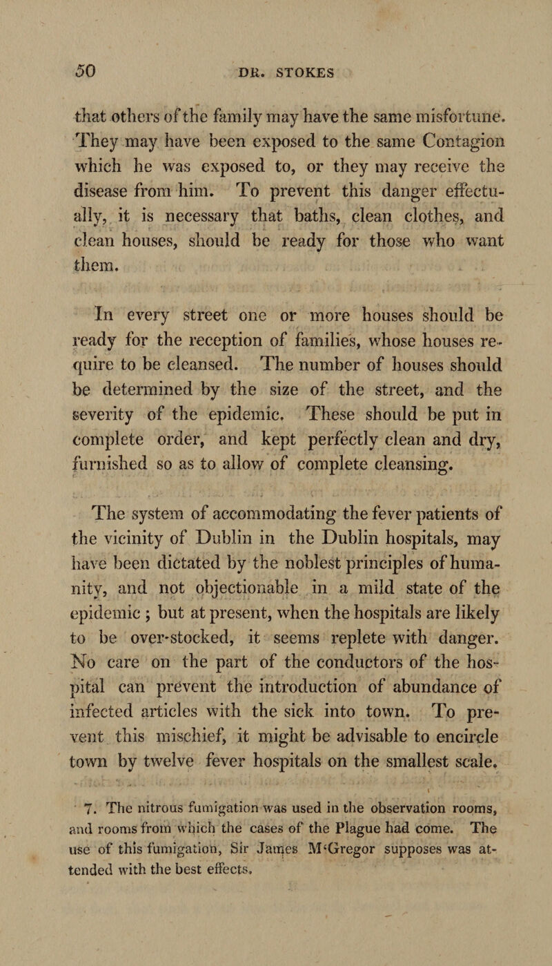 that others of the family may have the same misfortune. They may have been exposed to the same Contagion which he was exposed to, or they may receive the disease from him. To prevent this danger effectu¬ ally, it is necessary that baths, clean clothes, and clean houses, should be ready for those who want them. In every street one or more houses should be ready for the reception of families, whose houses re¬ quire to be cleansed. The number of houses shoidd be determined by the size of the street, and the severity of the epidemic. These should be put in complete order, and kept perfectly clean and dry, furnished so as to allow of complete cleansing. The system of accommodating the fever patients of the vicinity of Dublin in the Dublin hospitals, may have been dictated by the noblest principles of huma¬ nity, and not objectionable in a mild state of the epidemic ; but at present, when the hospitals are likely to be over-stocked, it seems replete with danger. No care on the part of the conductors of the hos¬ pital can prevent the introduction of abundance of infected articles with the sick into town. To pre¬ vent this mischief, it might be advisable to encircle town by twelve fever hospitals on the smallest scale. 7. The nitrous fumigation was used in the observation rooms, and rooms from which the cases of the Plague had come. The use of this fumigation, Sir James M‘Gregor supposes was at¬ tended with the best effects.