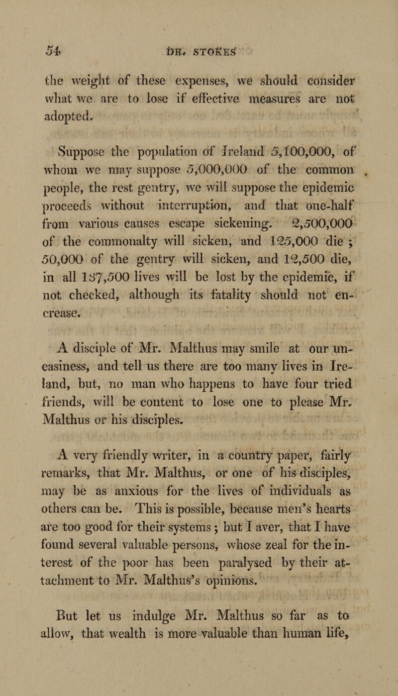 the weight of these expenses, we should consider what we are to lose if effective measures are not adopted. Suppose the population of Ireland 5,100,000, of whom we may suppose 5,000,000 of the common people, the rest gentry, we will suppose the epidemic proceeds without interruption, and that one-half from various causes escape sickening. 2,500,000 of the commonalty will sicken, and 125,000 die ; 50,000 of the gentry will sicken, and 12,500 die, in all 187,500 lives will be lost by the epidemic, if not checked, although its fatality should not en- crease. A disciple of Mr. Malthus may smile at our un¬ easiness, and tell us there are too many lives in Ire¬ land, but, no man who happens to have four tried friends, will be content to lose one to please Mr. Malthus or his disciples. A very friendly writer, in a country paper, fairly remarks, that Mr. Malthus, or one of his disciples, may be as anxious for the lives of individuals as others can be. This is possible, because men’s hearts are too good for their systems ; but I aver, that I have found several valuable persons, whose zeal for the in¬ terest of the poor has been paralysed by their at¬ tachment to Mr. Malthus’s opinions. But let us indulge Mr. Malthus so far as to allow, that wealth is more valuable than human life.