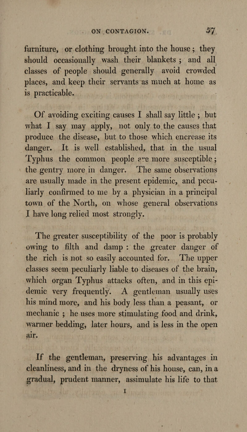 furniture, or clothing brought into the house ; they should occasionally wash their blankets ; and all classes of people should generally avoid crowded places, and keep their servants as much at home as is practicable. Of avoiding exciting causes I shall say little ; but what I say may apply, not only to the causes that produce the disease, but to those which encrease its danger. It is well established, that in the usual Typhus the common people are more susceptible; the gentry more in danger. The same observations are usually made in the present epidemic, and pecu¬ liarly confirmed to me by a physician in a principal town of the North, on whose general observations I have long relied most strongly. The greater susceptibility of the poor is probably owing to filth and damp : the greater danger of the rich is not so easily accounted for. The upper classes seem peculiarly liable to diseases of the brain, which organ Typhus attacks often, and in this epi¬ demic very frequently. A gentleman usually uses his mind more, and his body less than a peasant, or mechanic ; he uses more stimulating food and drink, warmer bedding, later hours, and is less in the open air. If the gentleman, preserving his advantages in cleanliness, and in the dryness of his house, can, in a gradual, prudent manner, assimulate his life to that i