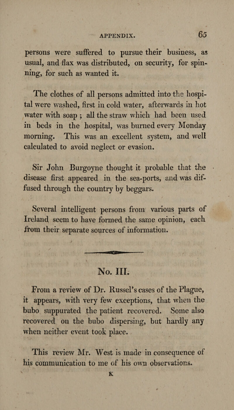 persons were suffered to pursue their business, as usual, and flax was distributed, on security, for spin¬ ning, for such as wanted it. The clothes of all persons admitted into the hospi¬ tal were washed, first in cold wrater, afterwards in hot water with soap ; all the straw which had been used in beds in the hospital, was burned every Monday morning. This was an excellent system, and well calculated to avoid neglect or evasion. Sir John Burgoyne thought it probable that the disease first appeared in the sea-ports, and was dif¬ fused through the country by beggars. Several intelligent persons from various parts of Ireland seem to have formed the same opinion, each from their separate sources of information. No. III. From a review of Dr. Russel’s cases of the Plague, it appears, with very few exceptions, that when the bubo suppurated the patient recovered. Some also recovered on the bubo dispersing, but hardly any when neither event took place. This review Mr. West is made in consequence of his communication to me of his own observations. K