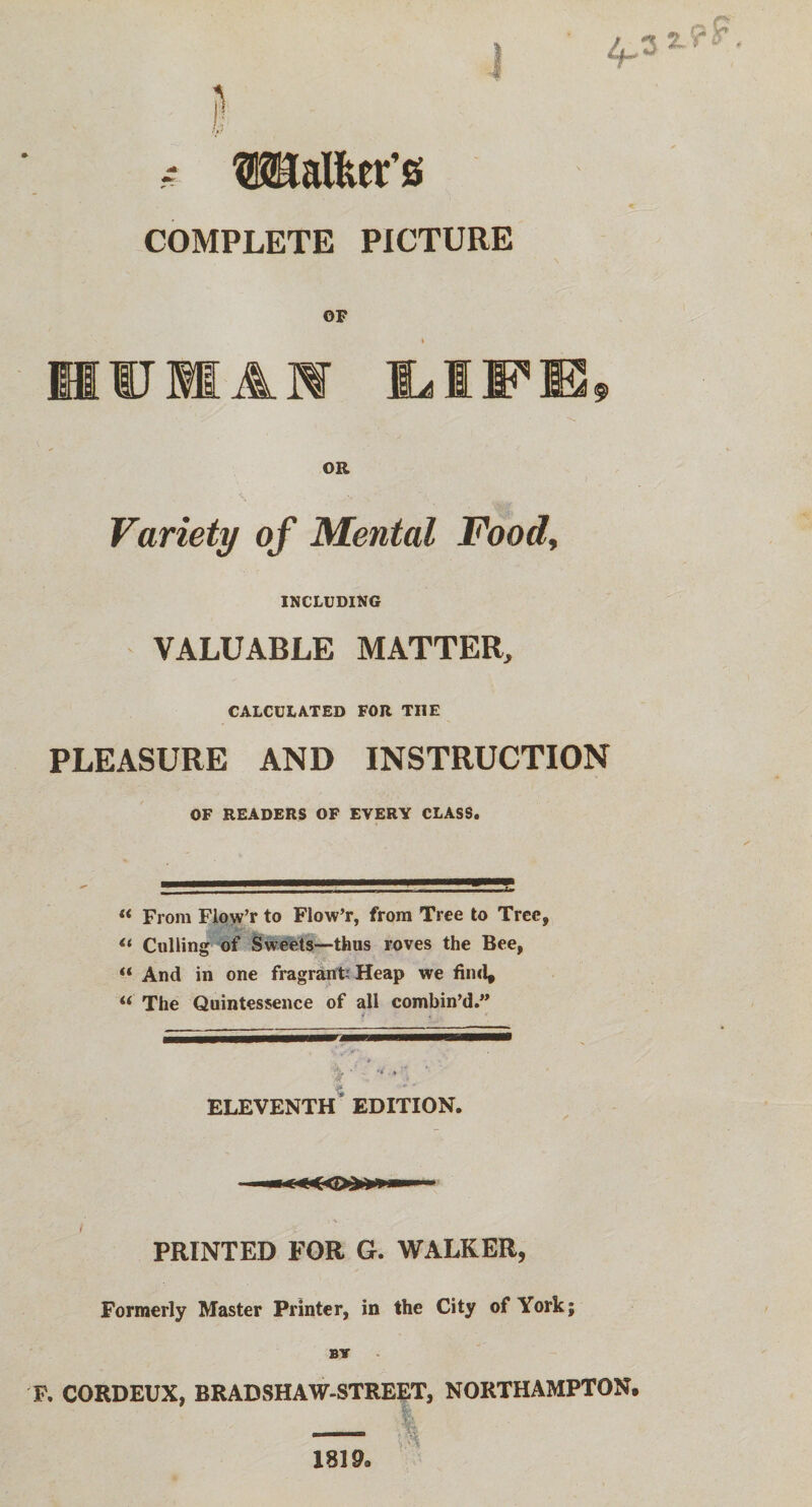 ~ Walter’s COMPLETE PICTURE OF IJMAW OR Variety of Mental Food, INCLUDING VALUABLE MATTER, CALCULATED FOR TI1E PLEASURE AND INSTRUCTION OF READERS OF EVERY CLASS. « From Fiow’r to Fiow’r, from Tree to Tree, <* Culling of Sweets—thus roves the Bee, “ And in one fragrant; Heap we find, i( The Quintessence of all combin’d.” * , V- ELEVENTH EDITION. PRINTED FOR G. WALKER, Formerly Master Printer, in the City of York; BY F. CORDEUX, BRADSHAW-STREET, NORTHAMPTON. 1819a