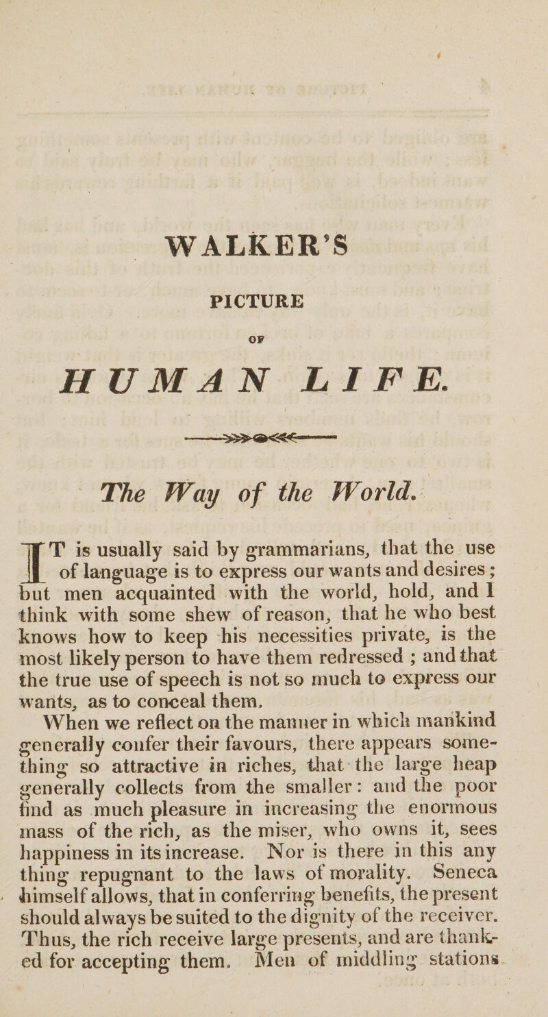 WALKER’S PICTURE OF HUMAN LIFE. -.. The Way of the World. IT is usually said by grammarians, that the use of language is to express our wants and desires; but men acquainted with the world, hold, and I think with some shewr of reason, that he who best knows how to keep his necessities private, is the most likely person to have them redressed ; and that the true use of speech is not so much to express our wants, as to conceal them. When we reflect on the manner in which mankind generally confer their favours, there appears some¬ thing so attractive in riches, that the large heap generally collects from the smaller: and the poor find as much pleasure in increasing the enormous mass of the rich, as the miser, who owns it, sees happiness in its increase. Nor is there in this any thing repugnant to the laws of morality. Seneca himself allows, that in conferring benefits, the present should always be suited to the dignity of the receiver. Thus, the rich receive large presents, and are thank¬ ed for accepting them. Men of middling stations