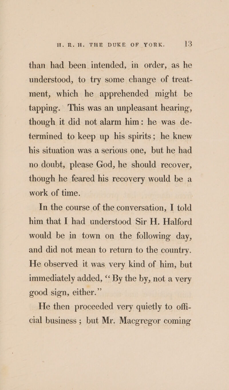 than had been intended, in order, as he understood, to try some change of treat¬ ment, which he apprehended might be tapping. This was an unpleasant hearing, though it did not alarm him: he was de¬ termined to keep up his spirits; he knew his situation was a serious one, but he had no doubt, please God, he should recover, though he feared his recovery would be a work of time. In the course of the conversation, I told him that I had understood Sir H. Halford would be in town on the following day, and did not mean to return to the country. He observed it was very kind of him, but immediately added, u By the by, not a very good sign, either.” He then proceeded very quietly to offi¬ cial business ; but Mr. Macgregor coming