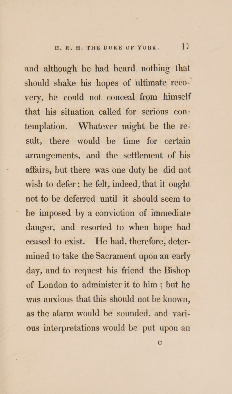 and although he had heard nothing that should shake his hopes of ultimate reco¬ very, he could not conceal from himself that his situation called for serious con¬ templation. Whatever might be the re¬ sult, there would be time for certain arrangements, and the settlement of his affairs, but there was one duty he did not wish to defer; he felt, indeed, that it ought not to be deferred until it should seem to be imposed by a conviction of immediate danger, and resorted to when hope had ceased to exist. He had, therefore, deter¬ mined to take the Sacrament upon an early day, and to request his friend the Bishop of London to administer it to him ; but he was anxious that this should not be known, as the alarm would be sounded, and vari¬ ous interpretations would be put upon an