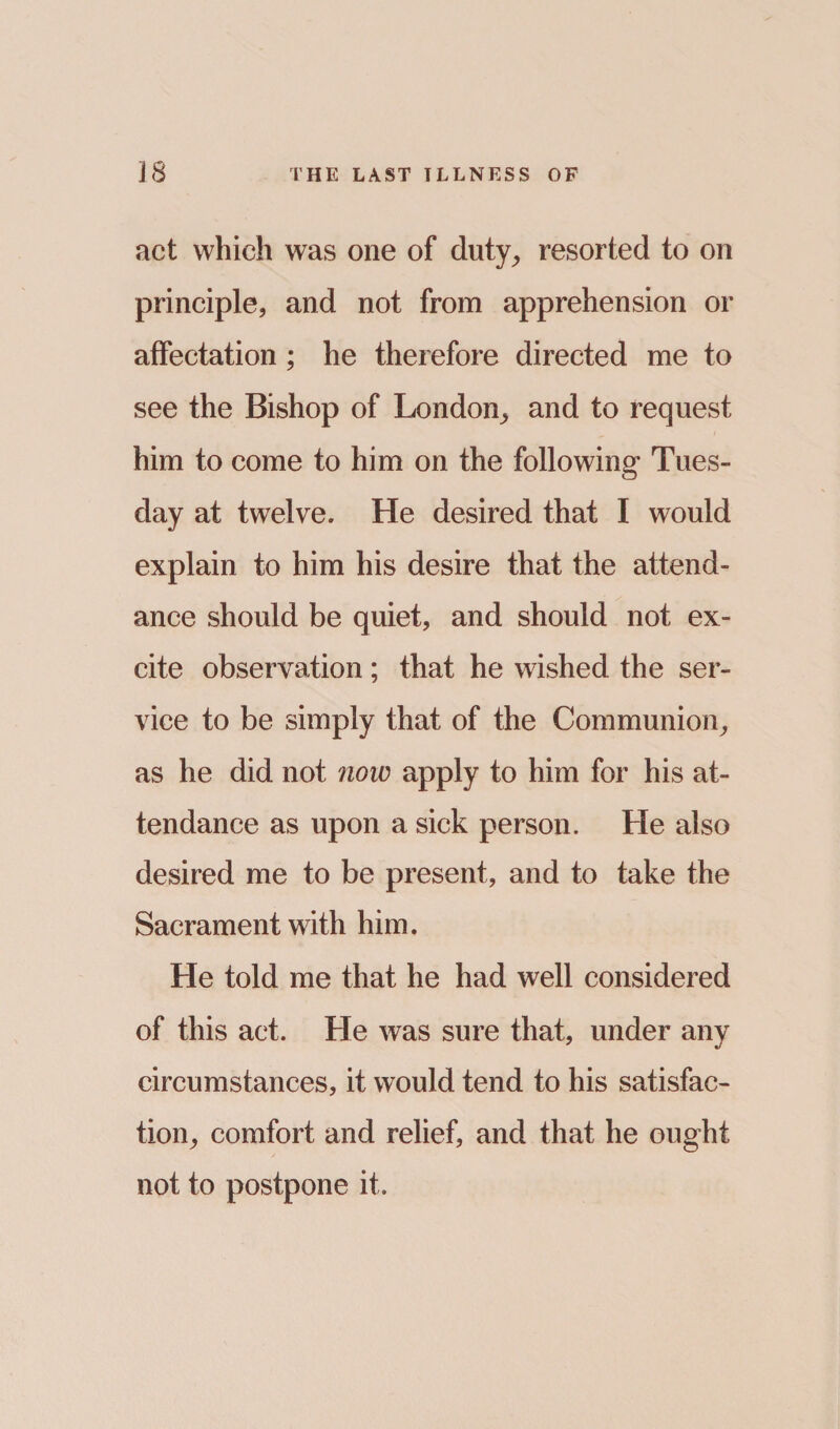 act which was one of duty, resorted to on principle, and not from apprehension or affectation; he therefore directed me to see the Bishop of London, and to request him to come to him on the following* Tues¬ day at twelve. He desired that I would explain to him his desire that the attend¬ ance should be quiet, and should not ex¬ cite observation ; that he wished the ser¬ vice to be simply that of the Communion, as he did not now apply to him for his at¬ tendance as upon a sick person. He also desired me to be present, and to take the Sacrament with him. He told me that he had well considered of this act. He was sure that, under any circumstances, it would tend to his satisfac¬ tion, comfort and relief, and that he ought not to postpone it.