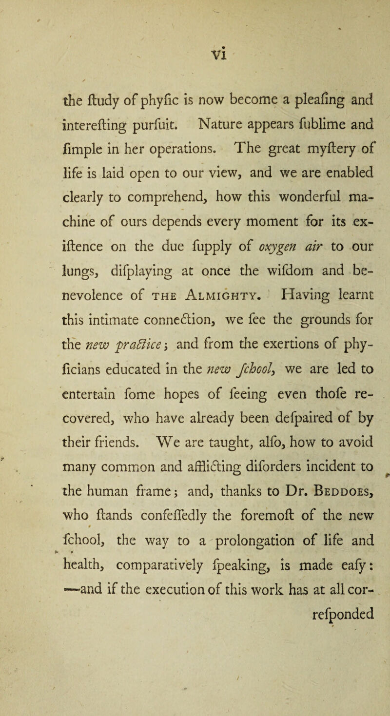 the fludy of phyfic is now become a pleating and interefting purfuit. Nature appears fublime and fimple in her operations. The great myftery of life is laid open to our view, and we are enabled clearly to comprehend, how this wonderful ma¬ chine of ours depends every moment for its ex- iftence on the due fupply of oxygen air to our lungs, difplaying at once the wifdom and be¬ nevolence of the Almighty. Having learnt this intimate connexion, we fee the grounds for the new practice; and from the exertions of phy- ficians educated in the new Jchool, we are led to entertain fome hopes of feeing even thofe re¬ covered, who have already been defpaired of by their friends. We are taught, alfo, how to avoid many common and afflicting diforders incident to the human frame; and, thanks to Dr. Beddoes, who ftands confeffedly the foremoft of the new $ fchool, the way to a prolongation of life and 0 health, comparatively fpeaking, is made eafy: -—and if the execution of this work has at all cor- refponded