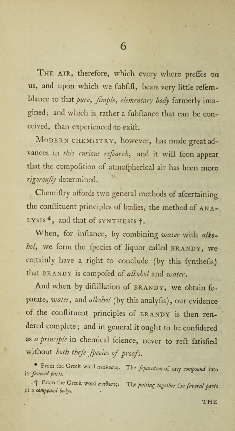 \ The air, therefore, which every where prefles on us, and upon which we fubfift, bears very little refem- blance to that pure, Jimple, elementary body formerly ima¬ gined; and which is rather a fubftance that can be con¬ ceived, than experienced \to exilt. Modern chemistry, however, has made great ad¬ vances in this curious research, and it will foon appear that the composition of atmofpherical air has been more rigoroujly determined. Chemiftry affords two general methods of ascertaining the constituent principles of bodies, the method of ana¬ lysis*, and that of synthesis f. When, for inftance, by combining water with alko- holy we form the fpecies of liquor called brandy, we certainly have a right to conclude (by this fynthefis) that brandy is compofed of alkohol and water. And when by diftillation of brandy, we obtain Se¬ parate, water, and alkohol (by this analyfis), our evidence of the conflituent principles of brandy is then ren- ueied complete; and in general it ought to be confidered as a principle in chemical fcience, never to reft Satisfied without both thefe fpecies of proofs. * From the Greek word avaXu^. The feparation of any compound into its federal parts. f From the Greek word cvvQscng. The putting together the/hW parts of a compound body, .