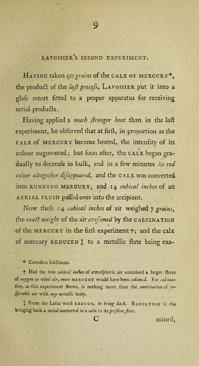 Lavoisier’s second experiment. Having taken 90 grains of the calx of mercury*, the produdt of the laft procefs, Lavoisier put it into a glafs retort fitted to a proper apparatus for receiving aerial produdts. Having applied a much Jironger heat than in the laft experiment, he obferved that at firft, in proportion as the calx of mercury became heated, the intenfity of its colour augmented; but foon after, the calx began gra- m __ - . **• \ dually to decreafe in bulk, and in a few minutes its red colour altogether difappeared, and the calx was converted into running mercury, and 14 cubical inches of an aerial fluid paffed over into the recipient. Now thefe 14 cubical inches of air weighed 7 grains t the exatd weight of the air confumed by the calcination of the mercury in the firft experiment f; and the calx of mercury reduced I to a metallic ftate being exa- * Corrofive fublimate. 4 Had the ioo cubical inches of atmofpheric air contained a larger fhare of oxygen or •vital air, more MERCURY would have been calcitud. For calcina¬ tion, as this experiment fhews, is nothing more than the combination of rt- Jpirable air with any metallic body. + From the Latin word reDuco, to bring bach Reduction is the bunging back a metal converted to a calx to its prifline Jlate. c mined,