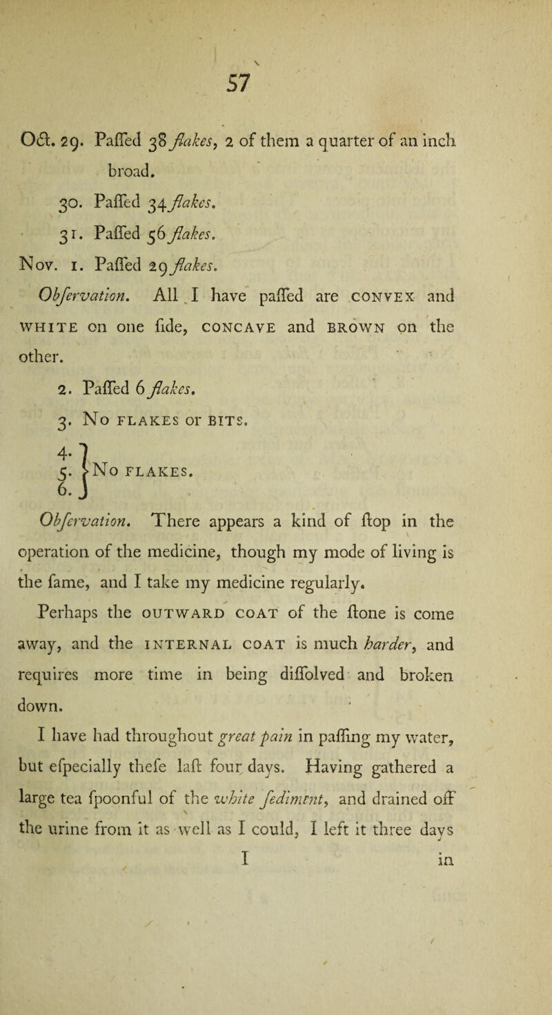 061. 2g. Paf[ed 38 flakes, 2 of them a quarter of an inch broad. 30. Faffed 34flakes. 31. Paffed 56 flakes. Nov. 1. Paffed 29flakes. Obfervation. All.I have paffed are convex and white on one fide, concave and brown on the other. 2. 3- 4- 5- 6. Paffed 6 flakes. No FLAKES or BITS. ’ •No FLAKES. Obfervation. There appears a kind of flop in the operation of the medicine, though my mode of living is the fame, and I take my medicine regularly. Perhaps the outward coat of the ffone is come away, and the internal coat is much harder, and requires more time in being diffolved and broken down. I have had throughout great pain in palling my water, but efpecially thefe laft four days. Having gathered a large tea fpoonful of the white fediment, and drained off \ the urine from it as well as I could, I left it three days I