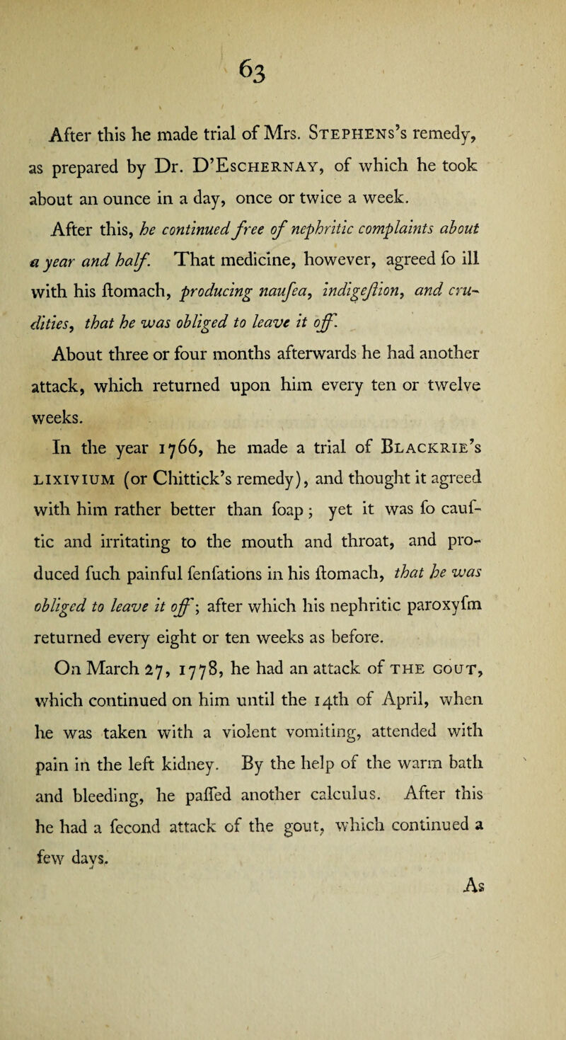 After this he made trial of Mrs. Stephens’s remedy, as prepared by Dr. D’Eschernay, of which he took about an ounce in a day, once or twice a week. After this, he continued free of nephritic complaints about a year and half That medicine, however, agreed fo ill with his ftomach, producing naufea, indigefion, and cru¬ dities,, that he was obliged to leave it off. About three or four months afterwards he had another attack, which returned upon him every ten or twelve weeks. In the year 1766, he made a trial of Blackrie’s lixivium (or Chittick’s remedy), and thought it agreed with him rather better than foap; yet it was fo cauf- tic and irritating to the mouth and throat, and pro¬ duced fuch painful fenfations in his ftomach, that he was obliged to leave it off; after which his nephritic paroxyfm returned every eight or ten weeks as before. On March 27, 1778, he had an attack of the gout, which continued on him until the 14th of April, when he was taken with a violent vomiting, attended with pain in the left kidney. By the help of the warm bath and bleeding, he pafied another calculus. After this he had a fecond attack of the gout, which continued a few davs. As