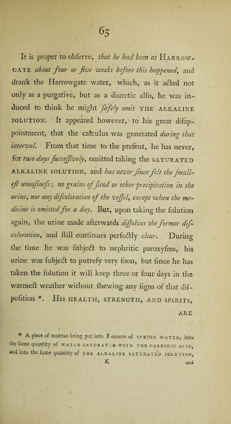 It is proper to obferve, that he had hcen at Harrow- j '*■ GATE about four or five weeks before this happened, and drank the Harrowgate water, which, as it adted not only as a purgative, but as a diuretic alfo, he was in¬ duced to think he might fafely omit the alkaline solution. It appeared however, to his great difap- pointment, that the calculus was generated during that Interval. From that time to the prefent, he has never, for two days fuccefjively, omitted taking the saturated alkaline solution, and has never fine e felt the fmall- ef uneafinefs; no grains offand or other precipitation in the urine, nor any difcoloration of the vejjel, except when the me¬ dicine is omittedfor a day. But, upon taking the folution again, the urine made afterwards difiolves the former dif- xoloration, and Bill continues perfedlly clear. During the time he was fubjedt to nephritic paroxyfms, his urine was fubjedl to putrefy very foon, but fince he has taken the folution it will keep three or four days in the warmed: weather without Brewing any ligns of that dif- pofition *. His health, strength, and spirits, are / » * A piece of mutton being put into 3 ounces of sprang water, into the fame quantity ot water satukatib with the carbonic acid, and into the fame quantity of the alkaline saturated solution, K and /