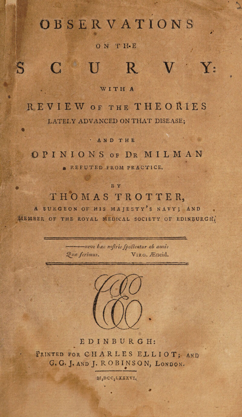 m M : v ' OBSERVATIONS 4 O N T H-E C U R V Y WITH A REVIEW OF THE THEORIES LATELY ADVANCED ON THAT DISEASE; • AND THE OPINIONS of Dr MIL M A N , • .. '■ ' :. -I , ' - - : , ' -r. ; *r. :, ' .■ . . 1 a REFUTED FROM PRACTICE, B Y T HO MAS TROTTER, A SURGEON OP HIS MAJESTY’S NAVY| AND « LiEMBER OF THE ROYAL MEDICAL SOCIETY OF EDINBURGH^ •—neve hac nojtris fpecientur ab annis i$puce ferimus. Virg. JEneid, EDINBURGH: Printed for CHARLES ELLIOT;- and G, G. J. and J. ROBINSON, London, M,DCC,LXXXVL. s