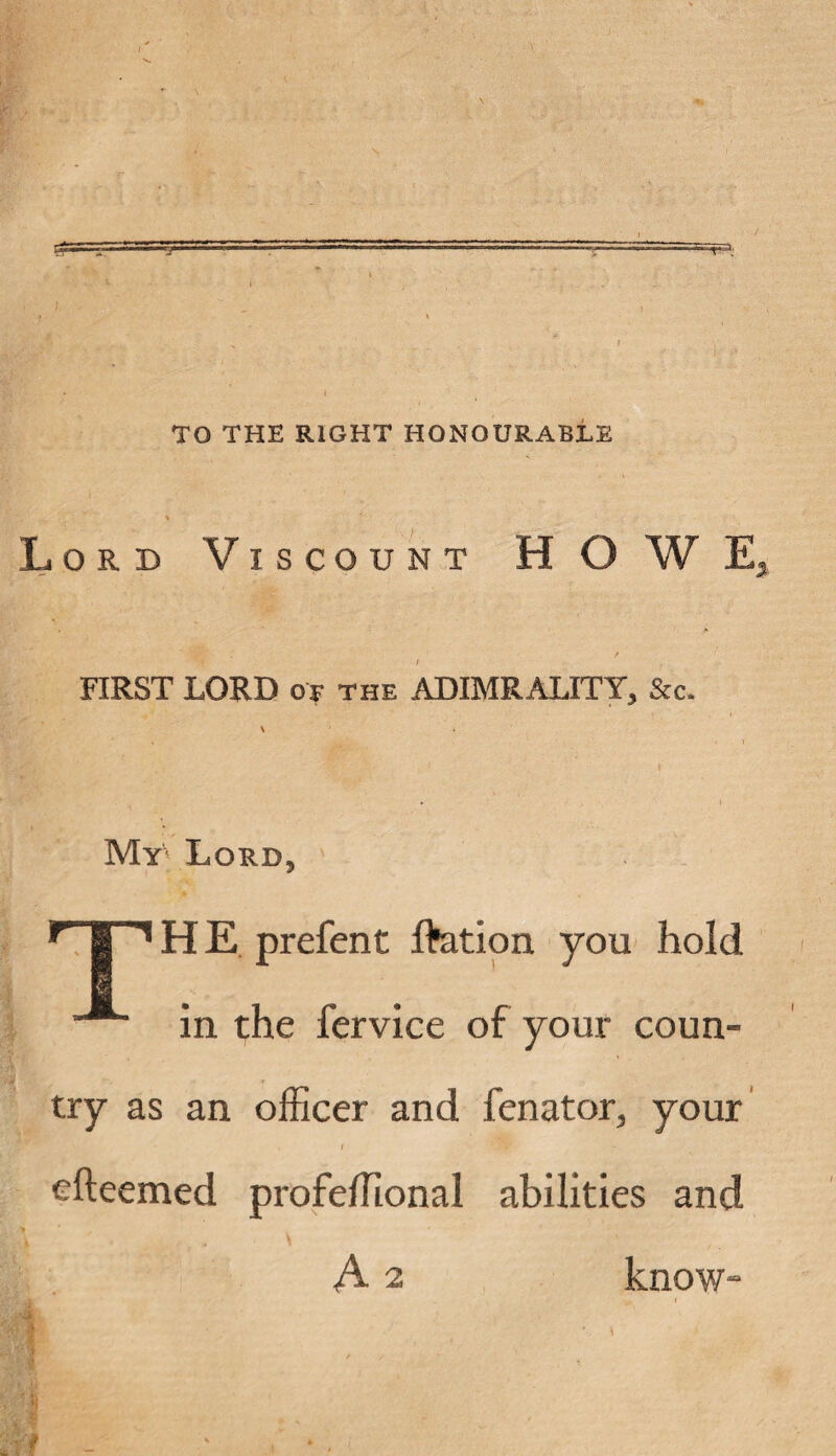 TO THE RIGHT HONOURABLE Lord Viscount HO W E FIRST LORD of the ADIMRALITY, &c. My Lord, Y I 1H E prefent ftation you hold in the fervice of your coun¬ try as an officer and fenator, your i rWw' efteemed profeffional abilities and A 2 know-