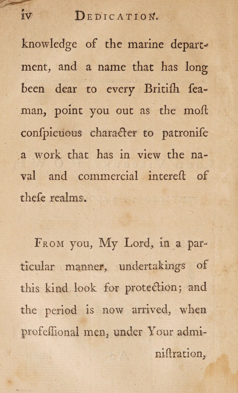 knowledge of the marine depart¬ ment, and a name that has long been dear to every Britiih fea- man, point you out as the moll confpicuous character to patronife a work that has in view the na¬ val and commercial intereft of thefe realms. From you, My Lord, in a par¬ ticular manner, undertakings of this kind look for protection; and I the period is now arrived, when profelEonal men, under Your admi- I niftration.