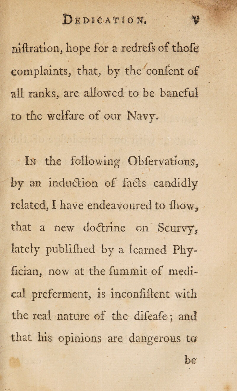 niftration, hope for a redrefs of thofe ) complaints, that, by the confent of all ranks, are allowed to be baneful to the welfare of our Navy. In the following Qbfervations, * by an induction of fa£ts candidly related, I have endeavoured to {how, that a new dodlrine on Scurvy, lately publifhed by a learned Phy- fician, now at the fummit of medi¬ cal preferment, is inconfillent with the real nature of the difeafe; and that his opinions are dangerous to be