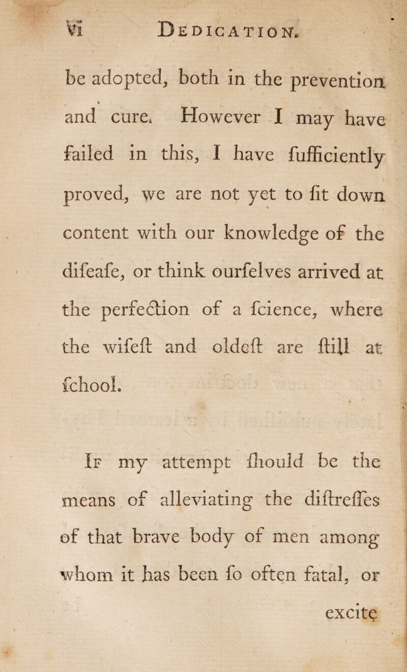 , ' * v be adopted, both in the prevention * and cure, However I may have failed in this, I have fufficiently \ proved, we are not yet to lit down content with our knowledge of the difeafe, or think ourfelves arrived at the perfection of a fcience, where the wife ft and oldeft are ftill at fchool. I- « . If my attempt ftioukl be the means of alleviating the diftrefles of that brave body of men among whom it has been fo often fatal, or excite