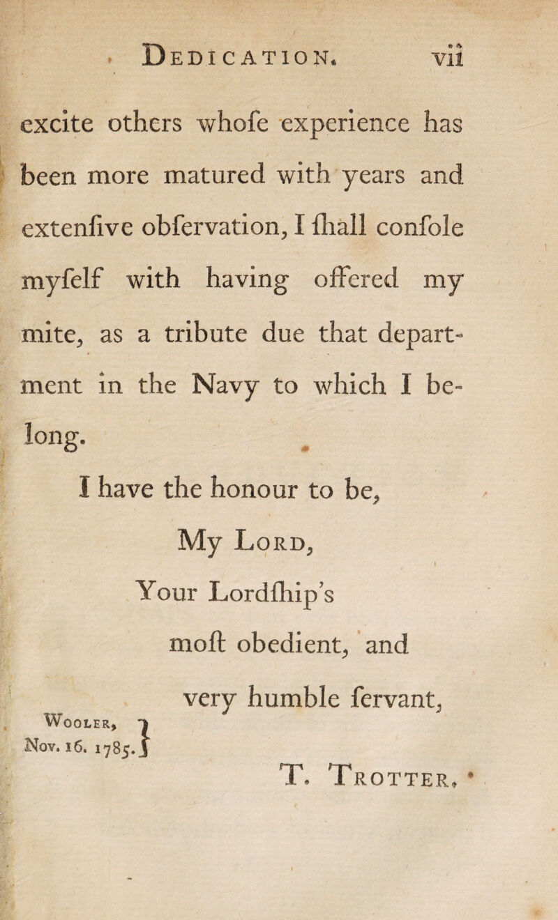 excite others whofe experience has been more matured with years and extenfive obfervation, I fhall confole myfelf with having offered my mite, as a tribute due that depart¬ ment in the Navy to which I be¬ long. I have the honour to be. My Lord, Your Lord [hip's moft obedient, and Wo OLER, Nov. 16. 1785 very humble fervant, .} T. Trotter, •