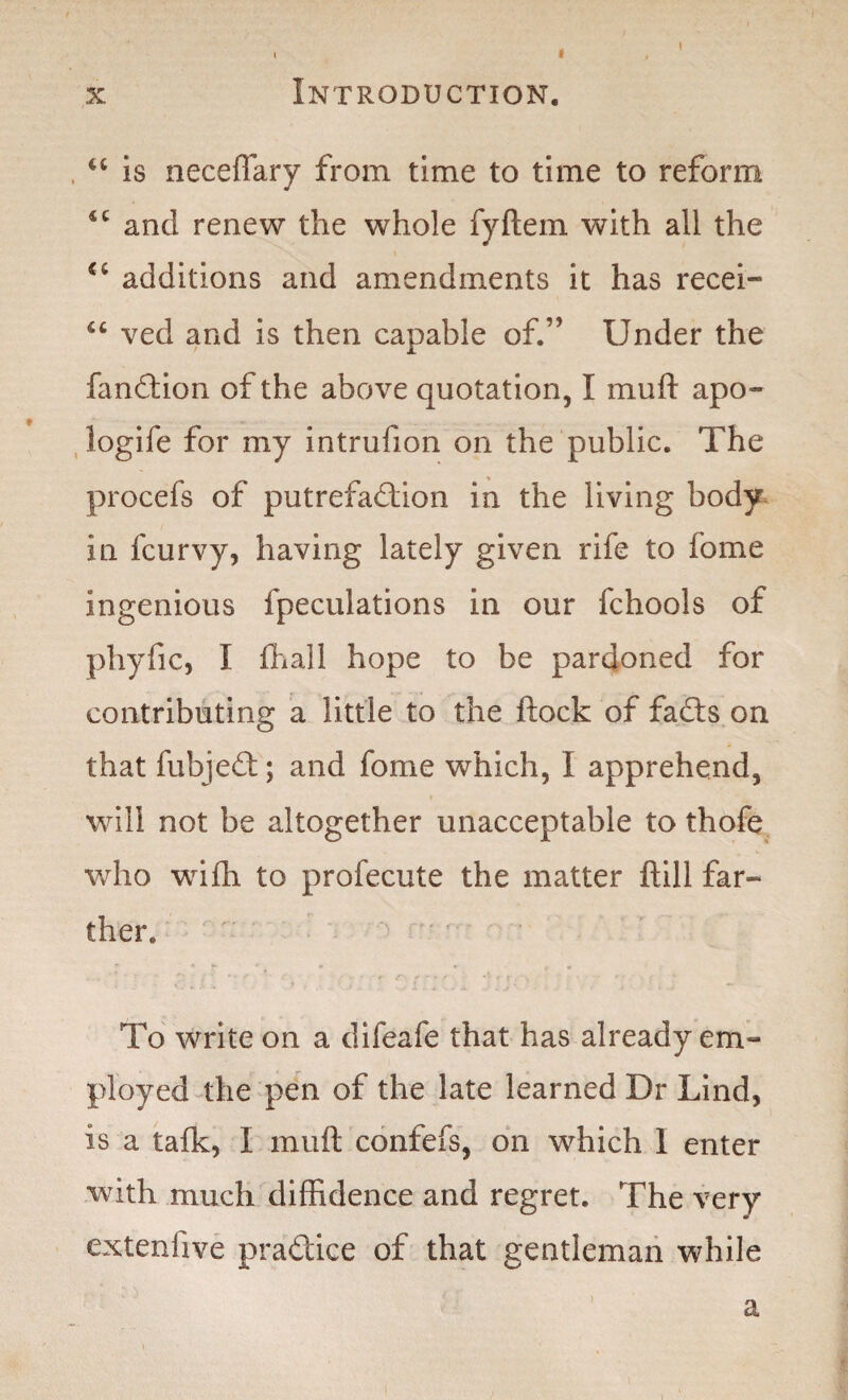 x Introduction. ct is neceffary from time to time to reform 4t and renew the whole fyftem with all the additions and amendments it has recei- ved and is then capable of.” Under the fandtion of the above quotation, I muft apo~ logife for my intrufion on the public. The procefs of putrefadtion in the living body in fcurvy, having lately given rife to fome ingenious fpeculations in our fchools of phyfic, I {hall hope to be pardoned for contributing a little to the flock of fadts on that fubjedt; and fome which, I apprehend, will not be altogether unacceptable to thofe who wifh to profecute the matter ftill far¬ ther. To write on a difeafe that has already em¬ ployed the pen of the late learned Dr Lind, Is a talk, I muft confefs, on which 1 enter with much diffidence and regret. The very extenfive practice of that gentleman while a