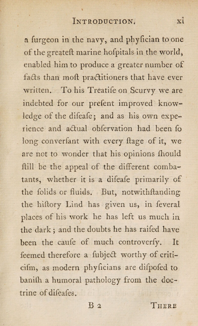 a furgeon in the navy, and phyfician to one of the greateft marine hofpitals in the world, enabled him to produce a greater number of * * faCts than moft practitioners that have ever written. To his Treatife on Scurvy we are indebted for our prefent improved know- ledge of the difeafe; and as his own expe¬ rience and aCtual obfervation had been fo long converfant with every ftage of it, we are not to wonder that his opinions fhould ftill be the appeal of the different comba¬ tants, whether it is a difeafe primarily of the folids or fluids. But, notwithftanding the hiftory Lind has given us, in feveral places of his work he has left us much in the dark; and the doubts he has raifed have been the caufe of much controverfy. It feemed therefore a fubjed worthy of criti- cifm, as modern phyficians are difpofed to banifh a humoral pathology from the doc¬ trine ofdifeafes. B 2 There