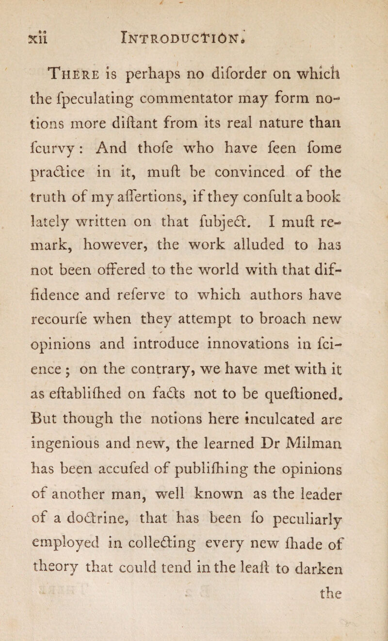 There is perhaps no diforder on which the fpeculating commentator may form no¬ tions more diftant from its real nature than fcurvy: And thofe who have feen fome practice in it, mull; be convinced of the truth of my affertions, if they confultabook lately written on that fubjedh I mull re¬ mark, however, the work alluded to has not been offered to the world with that dif¬ fidence and referve to which authors have recourfe when they attempt to broach new ✓ opinions and introduce innovations in fci- ence ; on the contrary, we have met with it as eftabliflied on fadts not to be queftioned. But though the notions here inculcated are ingenious and new, the learned Dr Milman has been accufed of publifhing the opinions of another man, well known as the leader of a dodtrine, that has been fo peculiarly employed in colledting every new jfhade of theory that could tend in the leaft to darken the