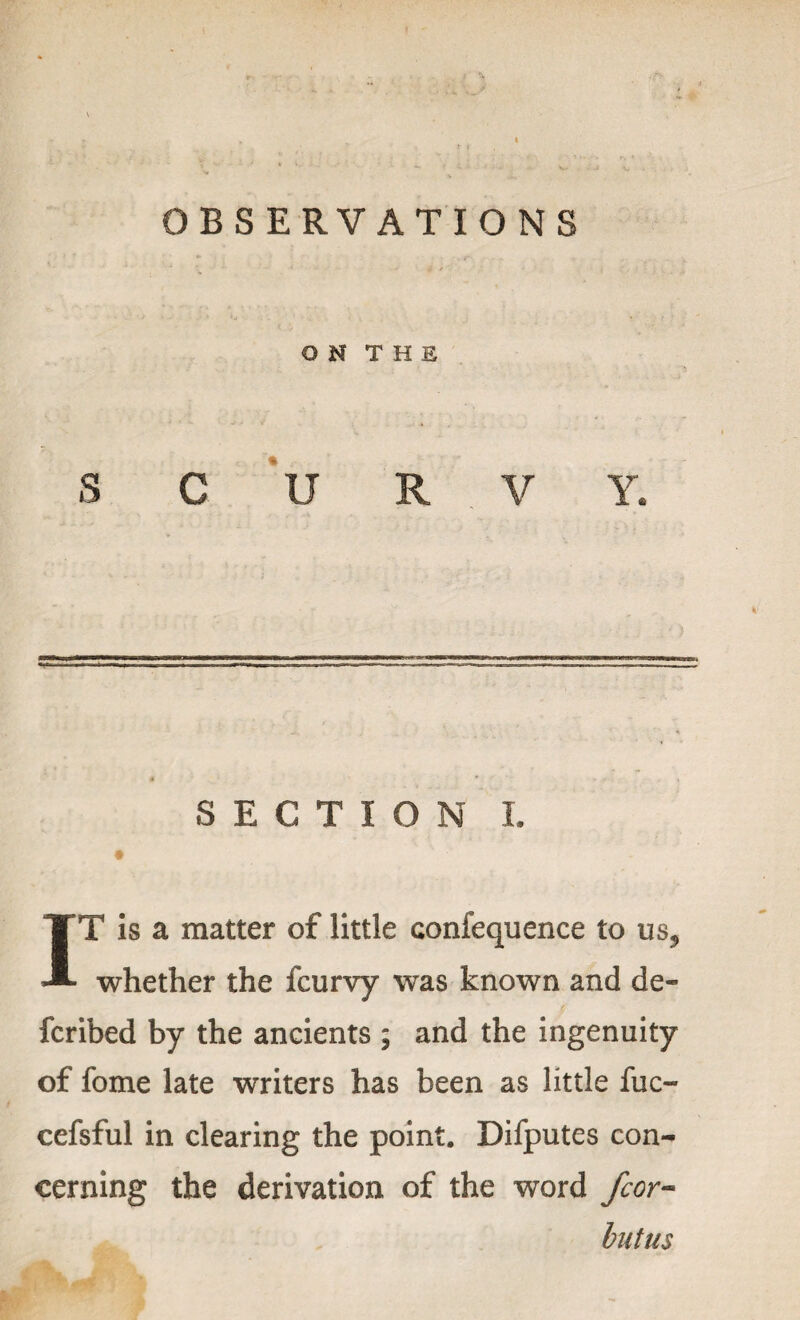 OBSERVATIONS O N T H E S C U R V Y. SECTION I. IT is a matter of little confequence to us, whether the fcurvy was known and de- fcribed by the ancients ; and the ingenuity of fome late writers has been as little fuc- cefsful in clearing the point. Difputes con¬ cerning the derivation of the word fcor- butus