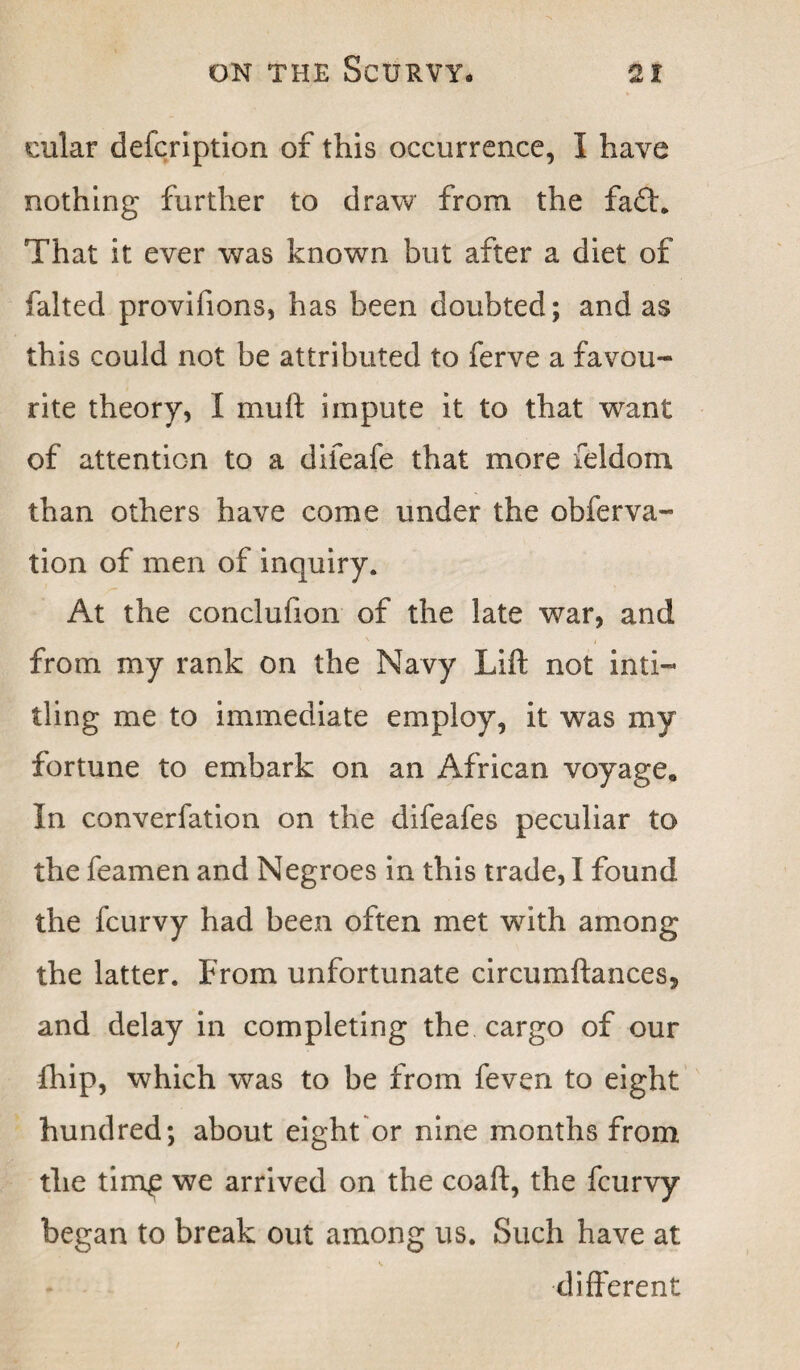 cular defcription of this occurrence, I have nothing further to draw from the fa£h That it ever was known but after a diet of falted provifions, has been doubted; and as this could not be attributed to ferve a favou¬ rite theory, I muft impute it to that want of attention to a difeafe that more feldom than others have come under the obferva- tion of men of inquiry. At the conclufion of the late war, and from my rank on the Navy Lift not inti- ding me to immediate employ, it was my fortune to embark on an African voyage* In converfation on the difeafes peculiar to the feamen and Negroes in this trade, I found the fcurvy had been often met wuth among the latter. From unfortunate circumftances, and delay in completing the cargo of our fhip, which was to be from feven to eight hundred; about eight or nine months from the tim£ we arrived on the coaft, the fcurvy began to break out among us. Such have at different