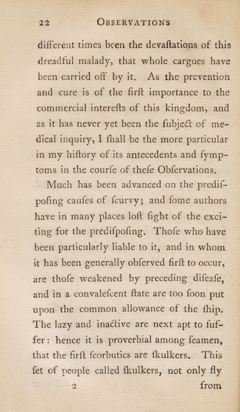 different times been the devaftations of this dreadful malady, that whole cargoes have been carried off by it. As the prevention and cure is of the firft importance to the commercial interefts of this kingdom, and as it has never yet been the fubjed of me¬ dical inquiry, 1 fhall be the more particular in my hiftory of its antecedents and fymp- toms in the courfe of thefe Obfervations. Much has been advanced on the predif- pofing caufes of fcurvy; and fome authors have in many places loft fight of the exci¬ ting for the predifpofing. Thofe who have been particularly liable to it, and in whom it has been generally obferved firft to occur, are thofe weakened by preceding difeafe, and in a convalefcent ftate are too foon put upon the common allowance of the fhip. The lazy and inadive are next apt to fuf- fer: hence it is proverbial among feamen, that the firft fcorbutics are fkulkers. This fet of people called fkulkers, not only fly 2 from