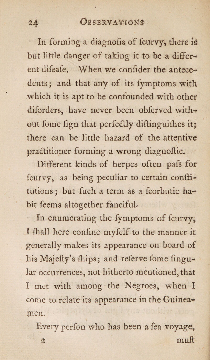 ^4 In forming a diagnofis of fcurvy, there is but little danger of taking it to be a differ¬ ent difeafe. When we confider the antece¬ dents ; and that any of its fymptoms with which it is apt to be confounded with other diforders, have never been obferved with¬ out fome fign that perfectly diftinguifhes it; there can be little hazard of the attentive practitioner forming a wrong diagnoftic. Different kinds of herpes often pafs for fcurvy, as being peculiar to certain confti- tutions; but fuch a term as a fcorbutic ha¬ bit feems altogether fancifuh \ In enumerating the fymptoms of fcurvy* I fhall here confine myfelf to the manner it generally makes its appearance on board of his Majefty’s fhips; and referve fome Angu¬ lar occurrences, not hitherto mentioned, that I met with among the Negroes, when I come to relate its appearance in the Guinea- men. Every perfon who has been a fea voyage, 2 m u ft