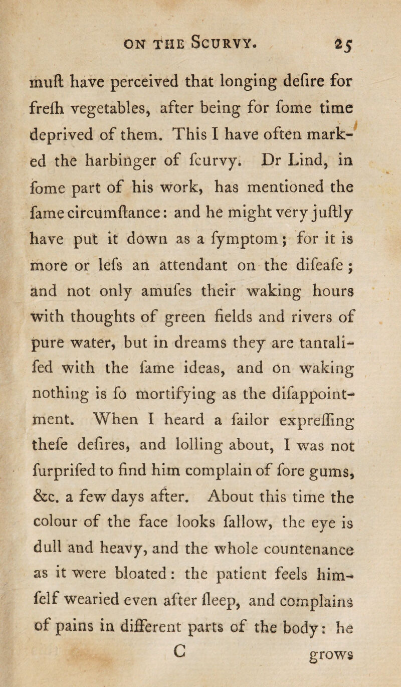 mud have perceived that longing defire for frefh vegetables, after being for fome time deprived of them. This I have often mark¬ ed the harbinger of fcurvy. Dr Lind, in fome part of his work, has mentioned the fame circumftance: and he might very juftly have put it down as a fymptom; for it is more or lefs an attendant on the difeafe ; and not only amufes their waking hours with thoughts of green fields and rivers of pure water, but in dreams they are tantali- fed with the fame ideas, and on waking nothing is fo mortifying as the difappoint- ment. When I heard a failor expreffing thefe defires, and lolling about, I was not furprifed to find him complain of fore gums, &c. a few days after. About this time the colour of the face looks fallow, the eye is dull and heavy, and the whole countenance as it were bloated: the patient feels him- felf wearied even after fleep, and complains of pains in different parts of the body: he C grows